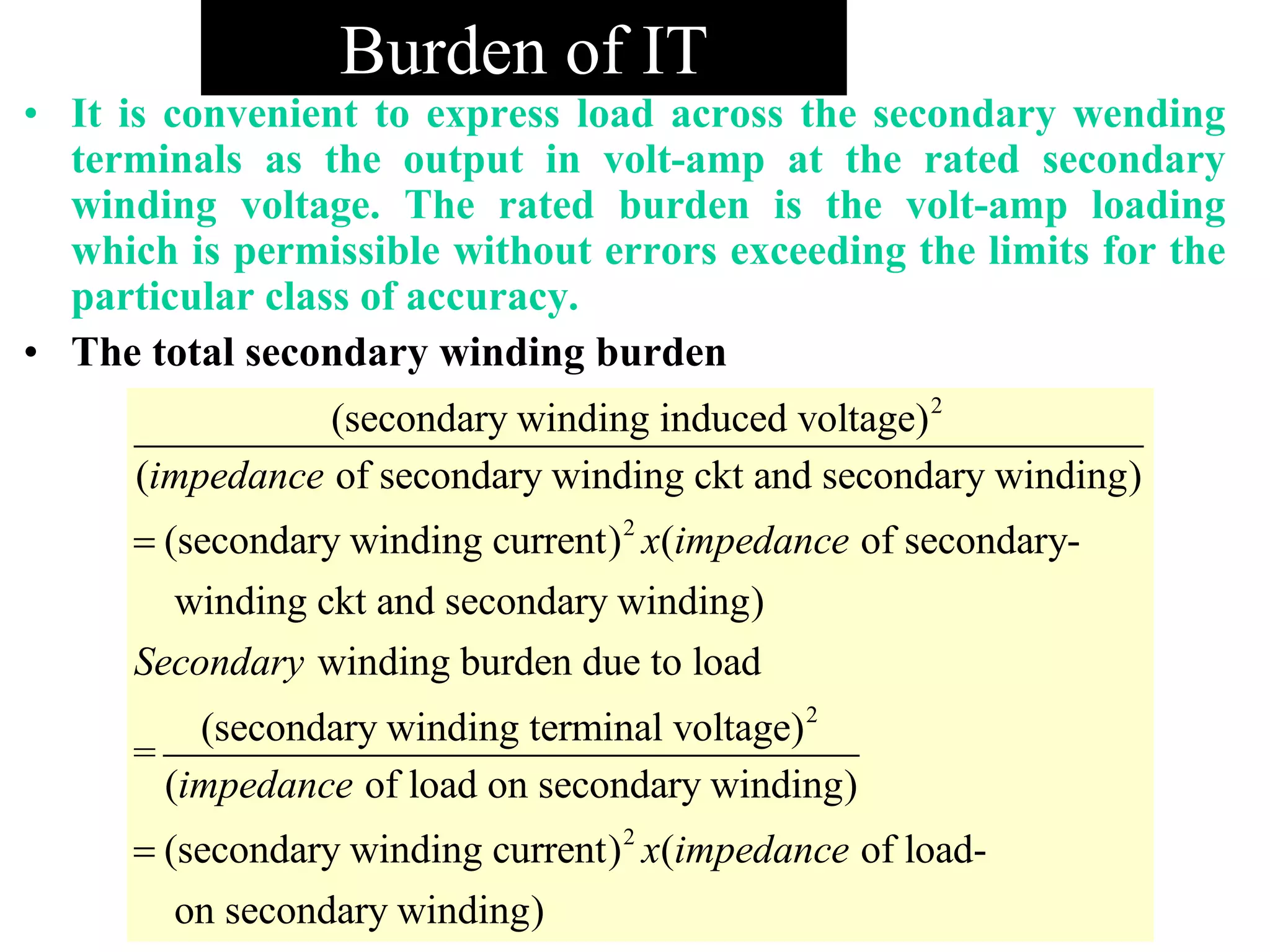 Burden of IT
• It is convenient to express load across the secondary wending
terminals as the output in volt-amp at the rated secondary
winding voltage. The rated burden is the volt-amp loading
which is permissible without errors exceeding the limits for the
particular class of accuracy.
• The total secondary winding burden
2
2
(secondary winding induced voltage)
( of secondary winding ckt and secondary winding)
(secondary winding current) ( of secondary-
winding ckt and secondary winding)
win
impedance
x impedance
Secondary

2
2
ding burden due to load
(secondary winding terminal voltage)
=
( of load on secondary winding)
(secondary winding current) ( of load-
on secondary winding)
impedance
x impedance
 
