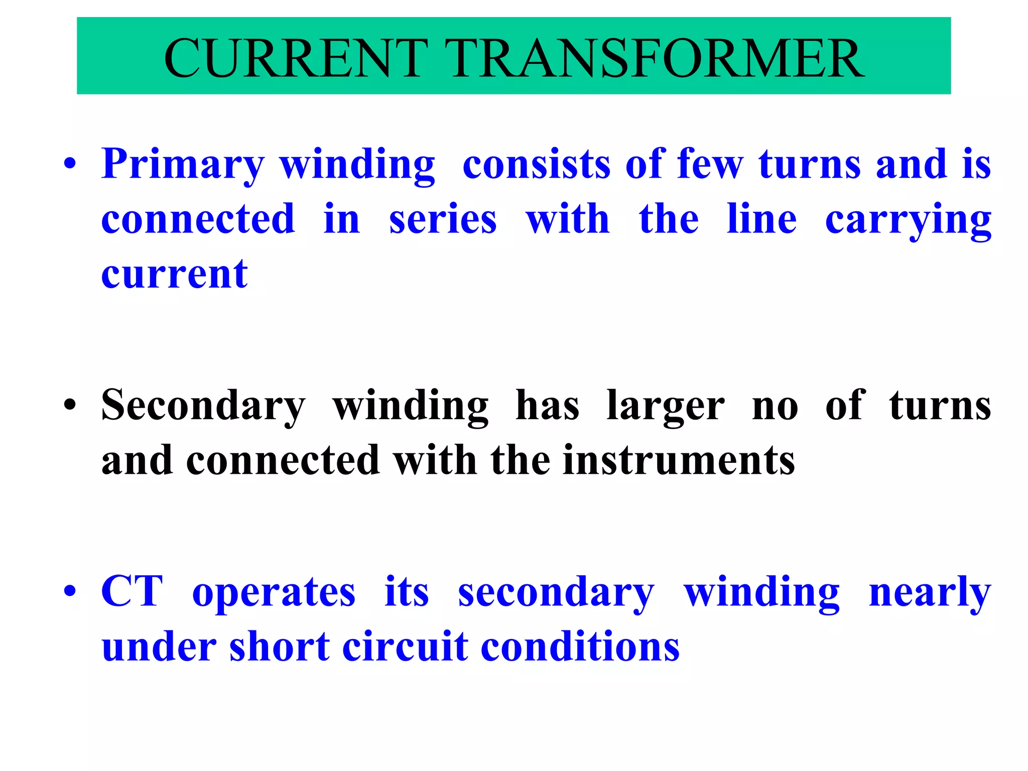 CURRENT TRANSFORMER
• Primary winding consists of few turns and is
connected in series with the line carrying
current
• Secondary winding has larger no of turns
and connected with the instruments
• CT operates its secondary winding nearly
under short circuit conditions
 