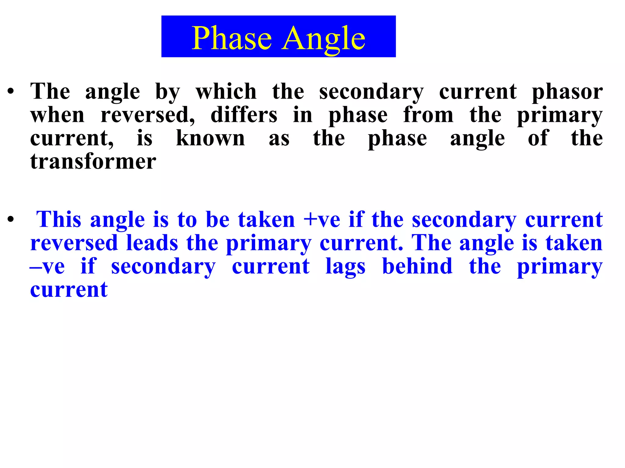 Phase Angle
• The angle by which the secondary current phasor
when reversed, differs in phase from the primary
current, is known as the phase angle of the
transformer
• This angle is to be taken +ve if the secondary current
reversed leads the primary current. The angle is taken
–ve if secondary current lags behind the primary
current
 