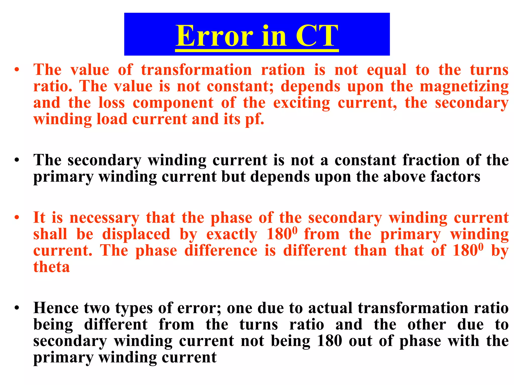 Error in CT
• The value of transformation ration is not equal to the turns
ratio. The value is not constant; depends upon the magnetizing
and the loss component of the exciting current, the secondary
winding load current and its pf.
• The secondary winding current is not a constant fraction of the
primary winding current but depends upon the above factors
• It is necessary that the phase of the secondary winding current
shall be displaced by exactly 1800 from the primary winding
current. The phase difference is different than that of 1800 by
theta
• Hence two types of error; one due to actual transformation ratio
being different from the turns ratio and the other due to
secondary winding current not being 180 out of phase with the
primary winding current
 