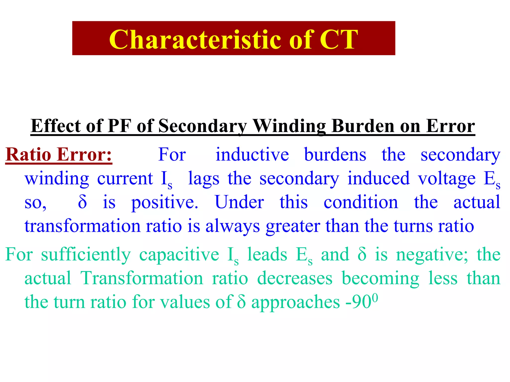 Characteristic of CT
Effect of PF of Secondary Winding Burden on Error
Ratio Error: For inductive burdens the secondary
winding current Is lags the secondary induced voltage Es
so, δ is positive. Under this condition the actual
transformation ratio is always greater than the turns ratio
For sufficiently capacitive Is leads Es and δ is negative; the
actual Transformation ratio decreases becoming less than
the turn ratio for values of δ approaches -900
 