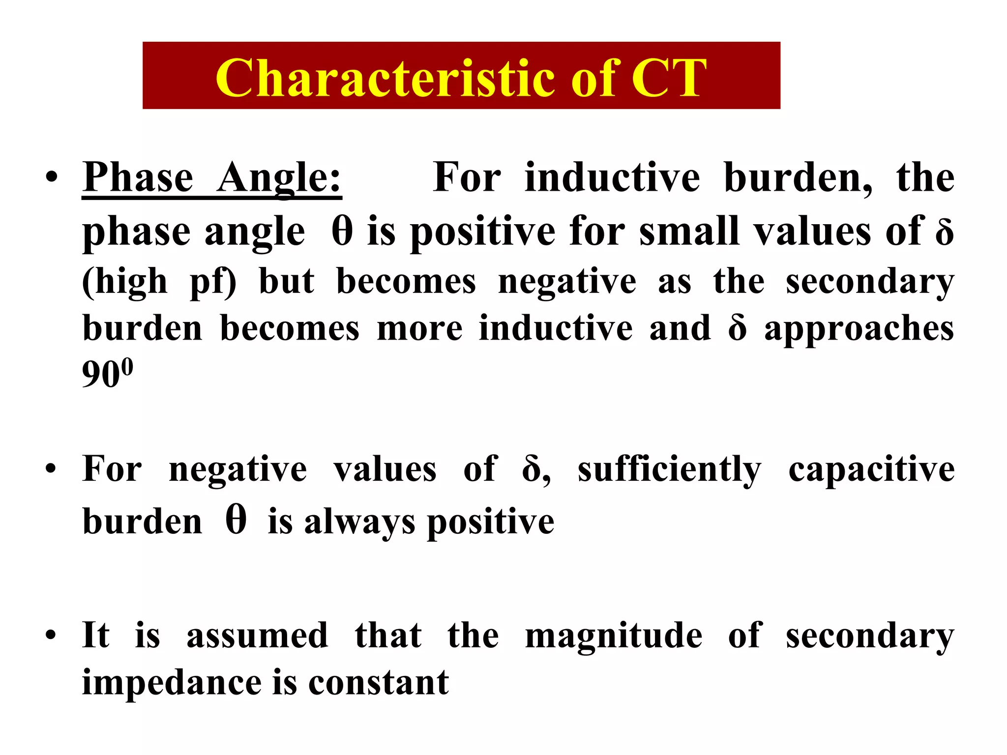 • Phase Angle: For inductive burden, the
phase angle θ is positive for small values of δ
(high pf) but becomes negative as the secondary
burden becomes more inductive and δ approaches
900
• For negative values of δ, sufficiently capacitive
burden θ is always positive
• It is assumed that the magnitude of secondary
impedance is constant
Characteristic of CT
 