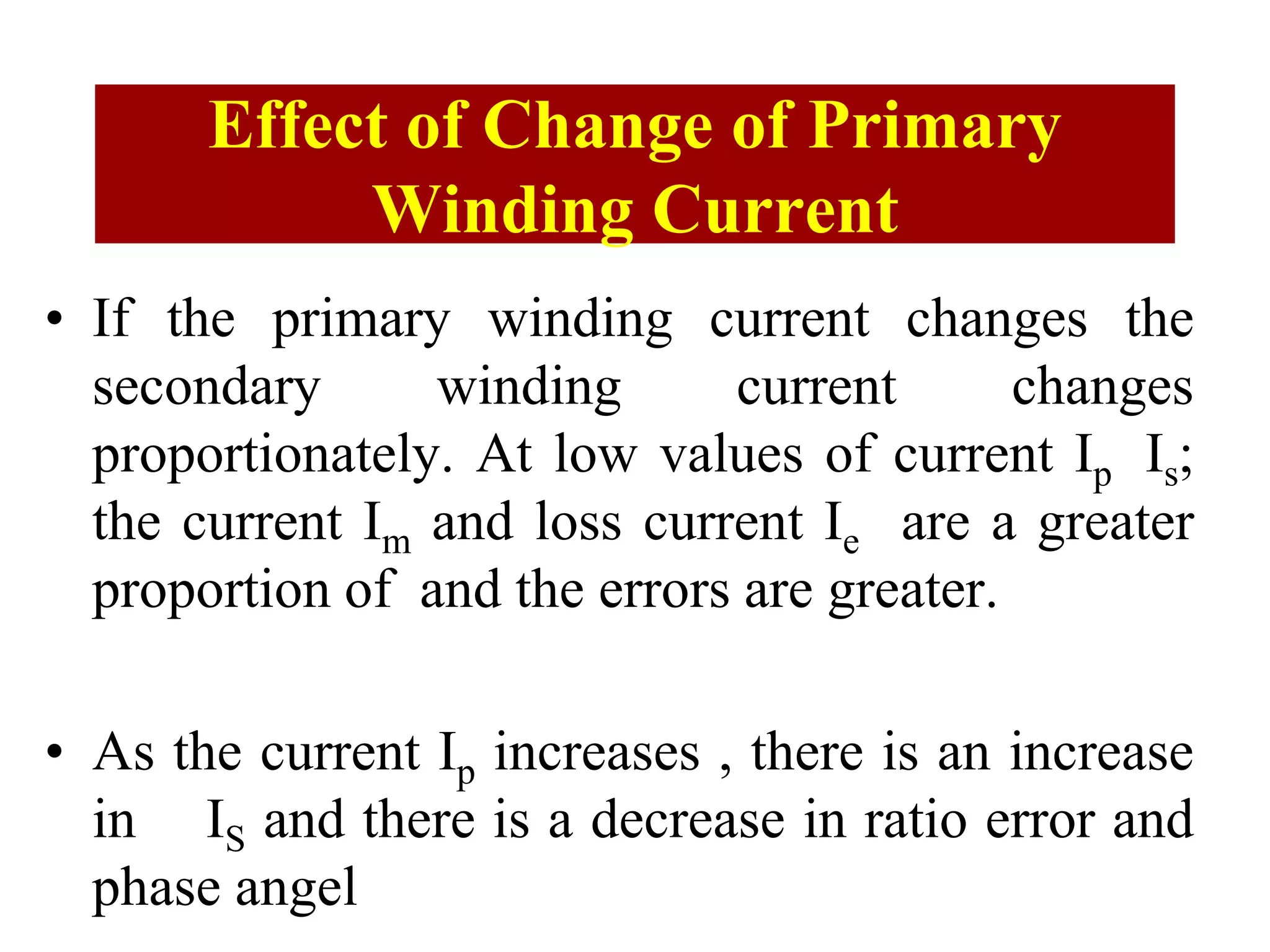 Effect of Change of Primary
Winding Current
• If the primary winding current changes the
secondary winding current changes
proportionately. At low values of current Ip Is;
the current Im and loss current Ie are a greater
proportion of and the errors are greater.
• As the current Ip increases , there is an increase
in IS and there is a decrease in ratio error and
phase angel
 