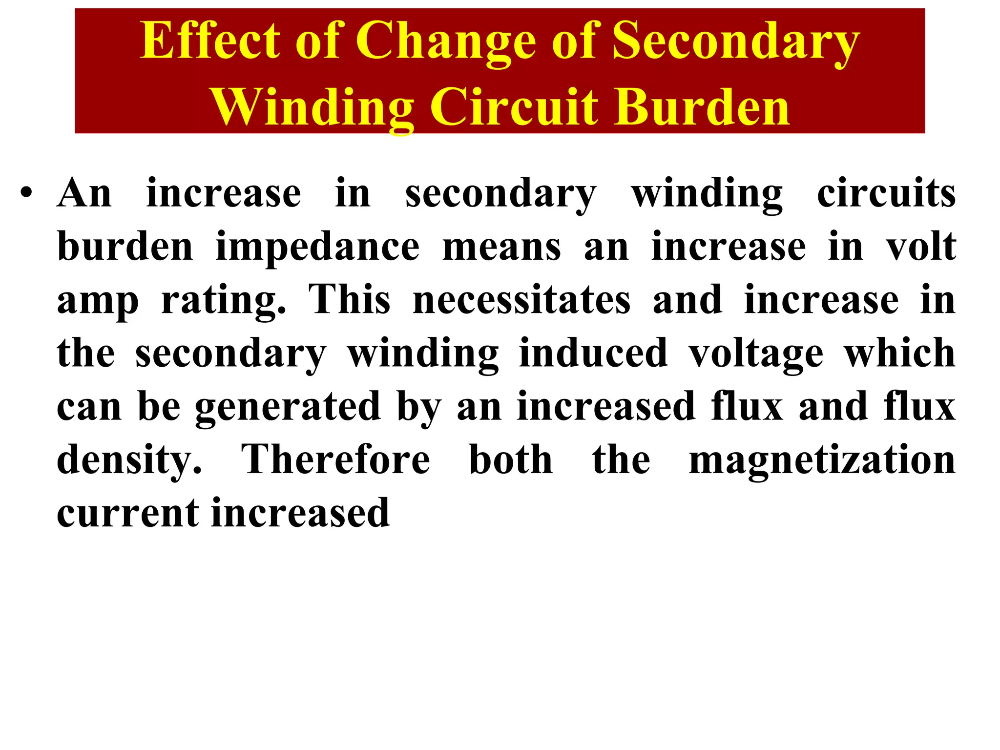 • An increase in secondary winding circuits
burden impedance means an increase in volt
amp rating. This necessitates and increase in
the secondary winding induced voltage which
can be generated by an increased flux and flux
density. Therefore both the magnetization
current increased
Effect of Change of Secondary
Winding Circuit Burden
 