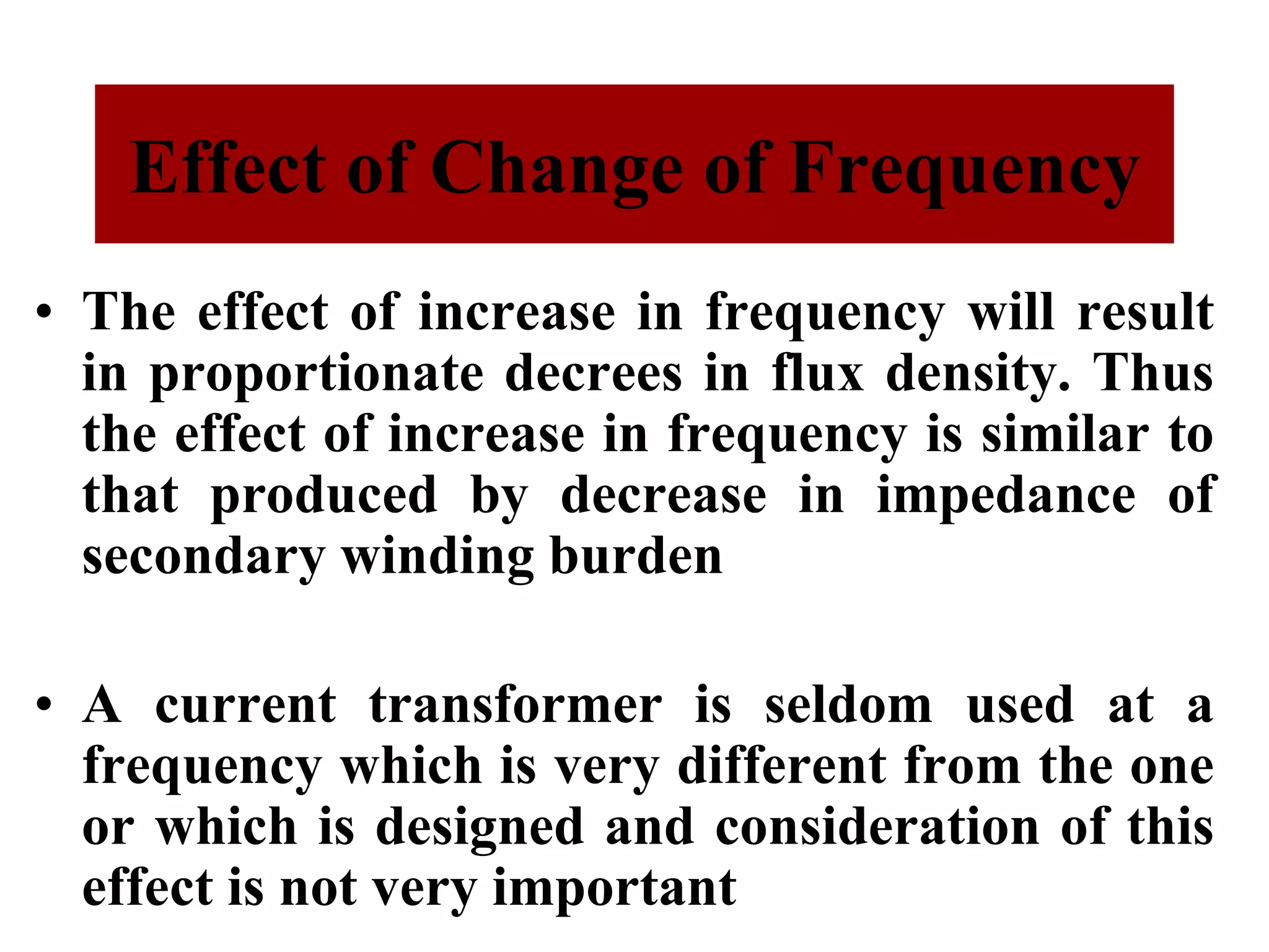 • The effect of increase in frequency will result
in proportionate decrees in flux density. Thus
the effect of increase in frequency is similar to
that produced by decrease in impedance of
secondary winding burden
• A current transformer is seldom used at a
frequency which is very different from the one
or which is designed and consideration of this
effect is not very important
Effect of Change of Frequency
 