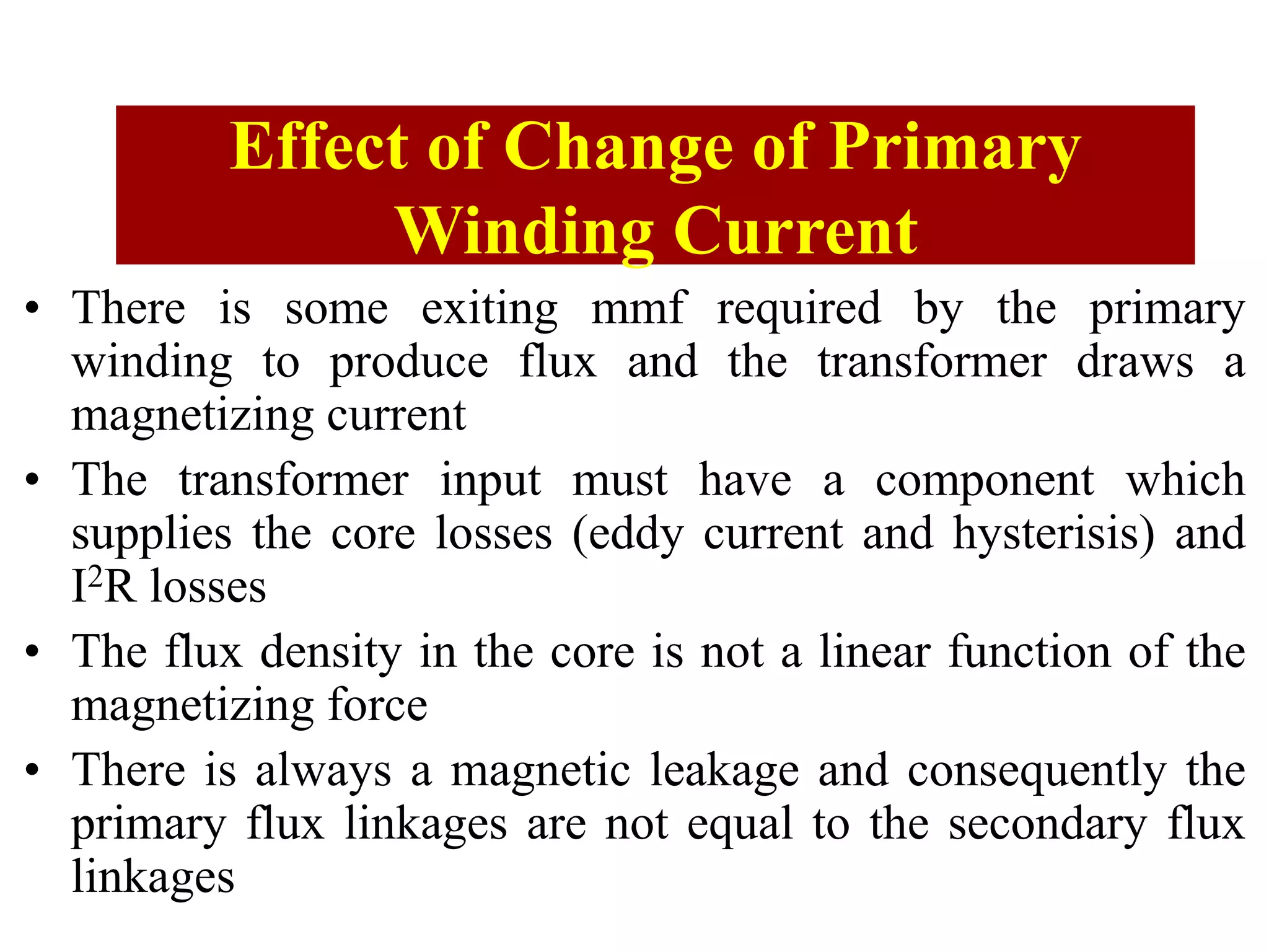 Causes of Error in CT
• There is some exiting mmf required by the primary
winding to produce flux and the transformer draws a
magnetizing current
• The transformer input must have a component which
supplies the core losses (eddy current and hysterisis) and
I2R losses
• The flux density in the core is not a linear function of the
magnetizing force
• There is always a magnetic leakage and consequently the
primary flux linkages are not equal to the secondary flux
linkages
Effect of Change of Primary
Winding Current
 