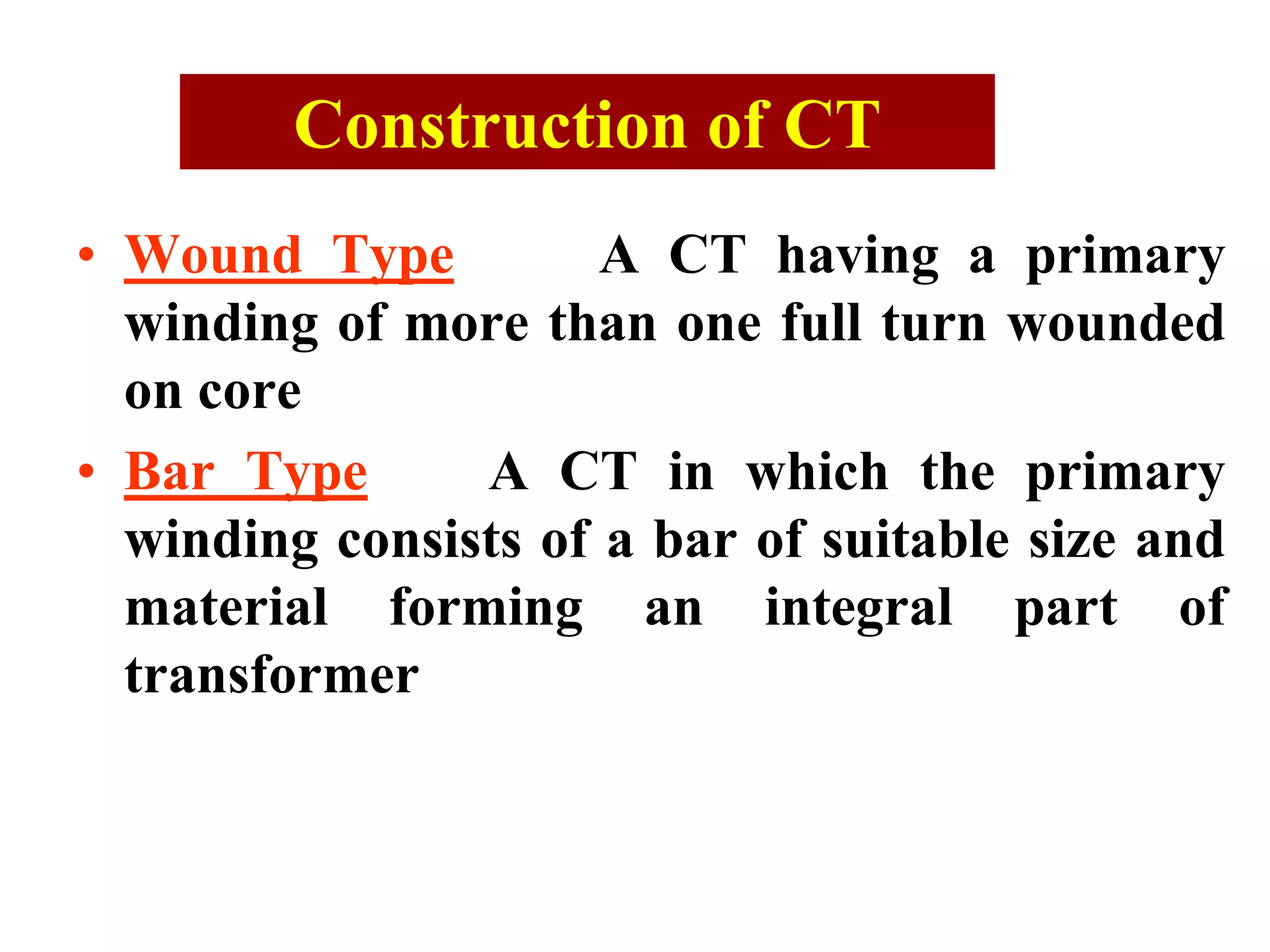 Construction of CT
• Wound Type A CT having a primary
winding of more than one full turn wounded
on core
• Bar Type A CT in which the primary
winding consists of a bar of suitable size and
material forming an integral part of
transformer
 