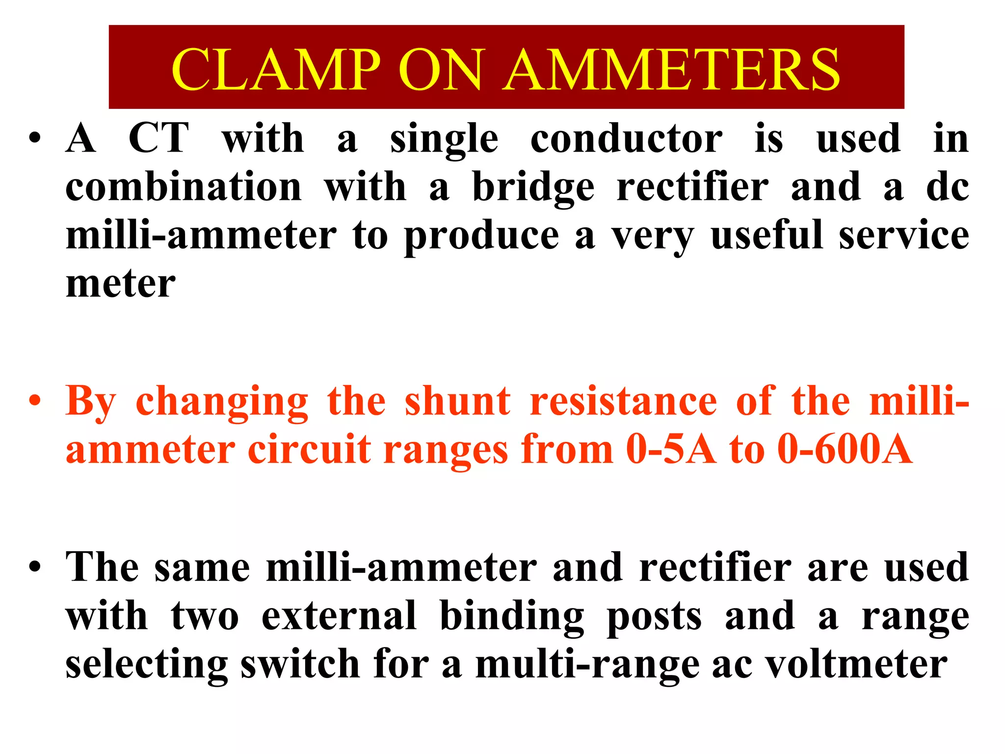 CLAMP ON AMMETERS
• A CT with a single conductor is used in
combination with a bridge rectifier and a dc
milli-ammeter to produce a very useful service
meter
• By changing the shunt resistance of the milli-
ammeter circuit ranges from 0-5A to 0-600A
• The same milli-ammeter and rectifier are used
with two external binding posts and a range
selecting switch for a multi-range ac voltmeter
 