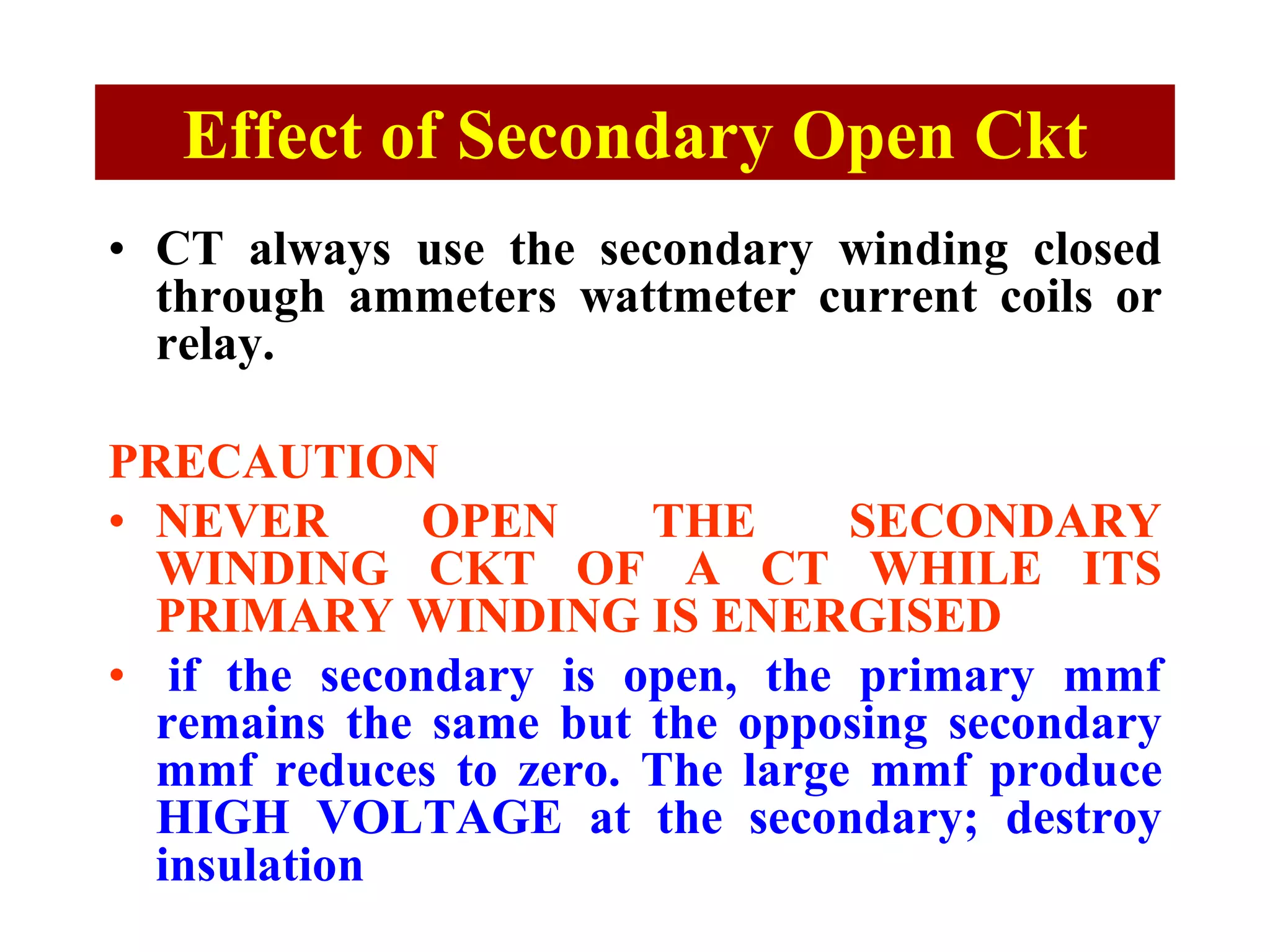 Effect of Secondary Open Ckt
• CT always use the secondary winding closed
through ammeters wattmeter current coils or
relay.
PRECAUTION
• NEVER OPEN THE SECONDARY
WINDING CKT OF A CT WHILE ITS
PRIMARY WINDING IS ENERGISED
• if the secondary is open, the primary mmf
remains the same but the opposing secondary
mmf reduces to zero. The large mmf produce
HIGH VOLTAGE at the secondary; destroy
insulation
 