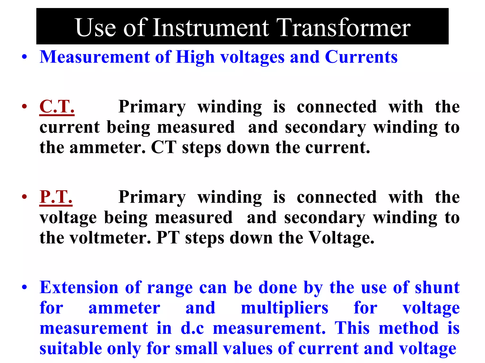 Use of Instrument Transformer
• Measurement of High voltages and Currents
• C.T. Primary winding is connected with the
current being measured and secondary winding to
the ammeter. CT steps down the current.
• P.T. Primary winding is connected with the
voltage being measured and secondary winding to
the voltmeter. PT steps down the Voltage.
• Extension of range can be done by the use of shunt
for ammeter and multipliers for voltage
measurement in d.c measurement. This method is
suitable only for small values of current and voltage
 
