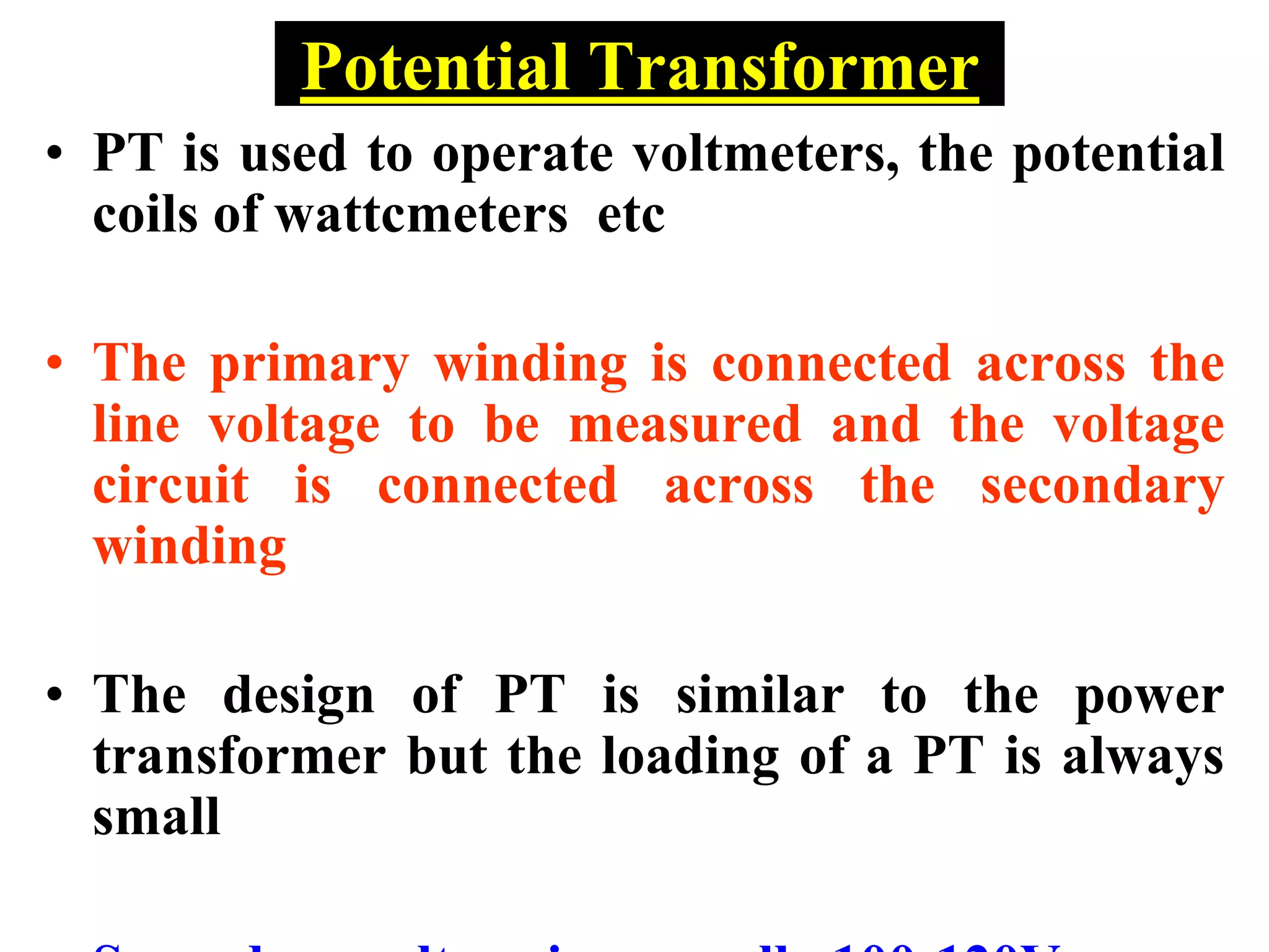 Potential Transformer
• PT is used to operate voltmeters, the potential
coils of wattcmeters etc
• The primary winding is connected across the
line voltage to be measured and the voltage
circuit is connected across the secondary
winding
• The design of PT is similar to the power
transformer but the loading of a PT is always
small
 