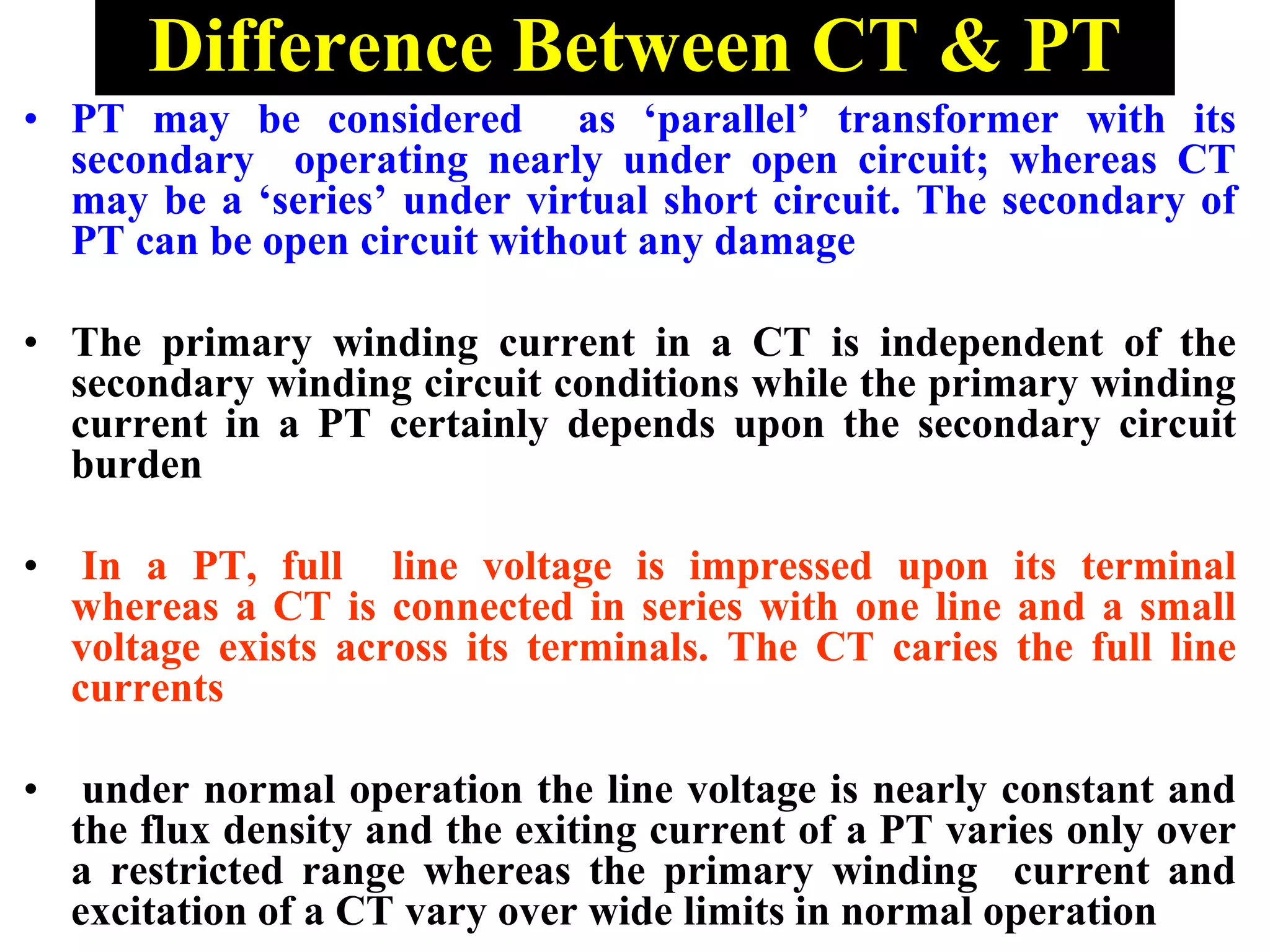 Difference Between CT & PT
• PT may be considered as ‘parallel’ transformer with its
secondary operating nearly under open circuit; whereas CT
may be a ‘series’ under virtual short circuit. The secondary of
PT can be open circuit without any damage
• The primary winding current in a CT is independent of the
secondary winding circuit conditions while the primary winding
current in a PT certainly depends upon the secondary circuit
burden
• In a PT, full line voltage is impressed upon its terminal
whereas a CT is connected in series with one line and a small
voltage exists across its terminals. The CT caries the full line
currents
• under normal operation the line voltage is nearly constant and
the flux density and the exiting current of a PT varies only over
a restricted range whereas the primary winding current and
excitation of a CT vary over wide limits in normal operation
 