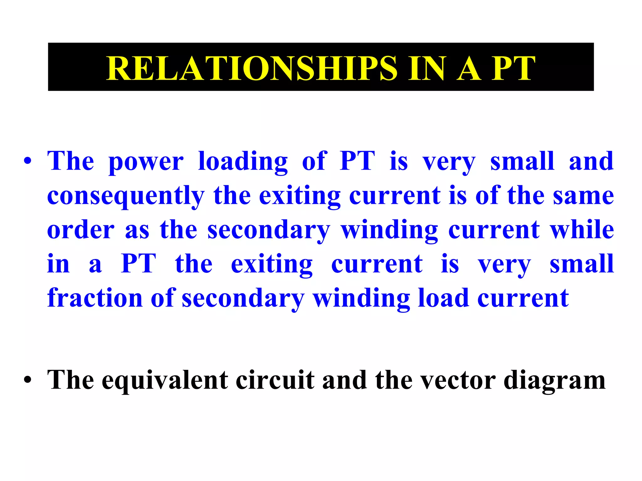 RELATIONSHIPS IN A PT
• The power loading of PT is very small and
consequently the exiting current is of the same
order as the secondary winding current while
in a PT the exiting current is very small
fraction of secondary winding load current
• The equivalent circuit and the vector diagram
 