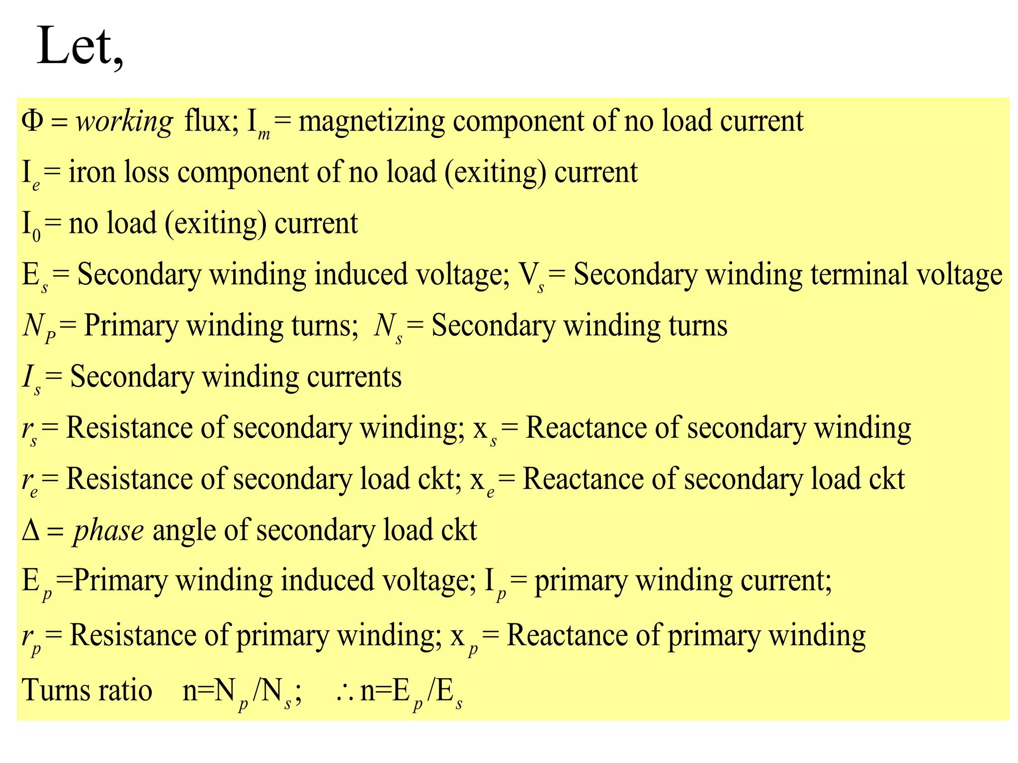 Let,
0
flux; I = magnetizing component of no load current
I = iron loss component of no load (exiting) current
I = no load (exiting) current
E = Secondary winding induced voltage; V = Secondary windin
m
e
s s
working 
g terminal voltage
= Primary winding turns; = Secondary winding turns
= Secondary winding currents
= Resistance of secondary winding; x = Reactance of secondary winding
= Resistance of seconda
P s
s
s s
e
N N
I
r
r ry load ckt; x = Reactance of secondary load ckt
angle of secondary load ckt
E =Primary winding induced voltage; I = primary winding current;
= Resistance of primary winding; x = Reactance of
e
p p
p p
phase
r
 
primary winding
Turns ratio n=N /N ; n=E /Ep s p s
 