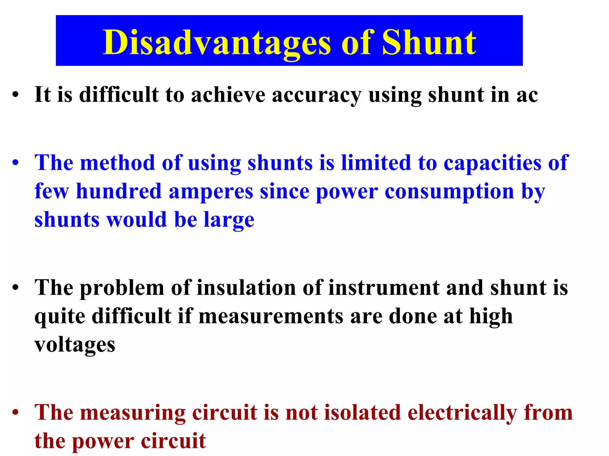 Disadvantages of Shunt
• It is difficult to achieve accuracy using shunt in ac
• The method of using shunts is limited to capacities of
few hundred amperes since power consumption by
shunts would be large
• The problem of insulation of instrument and shunt is
quite difficult if measurements are done at high
voltages
• The measuring circuit is not isolated electrically from
the power circuit
 