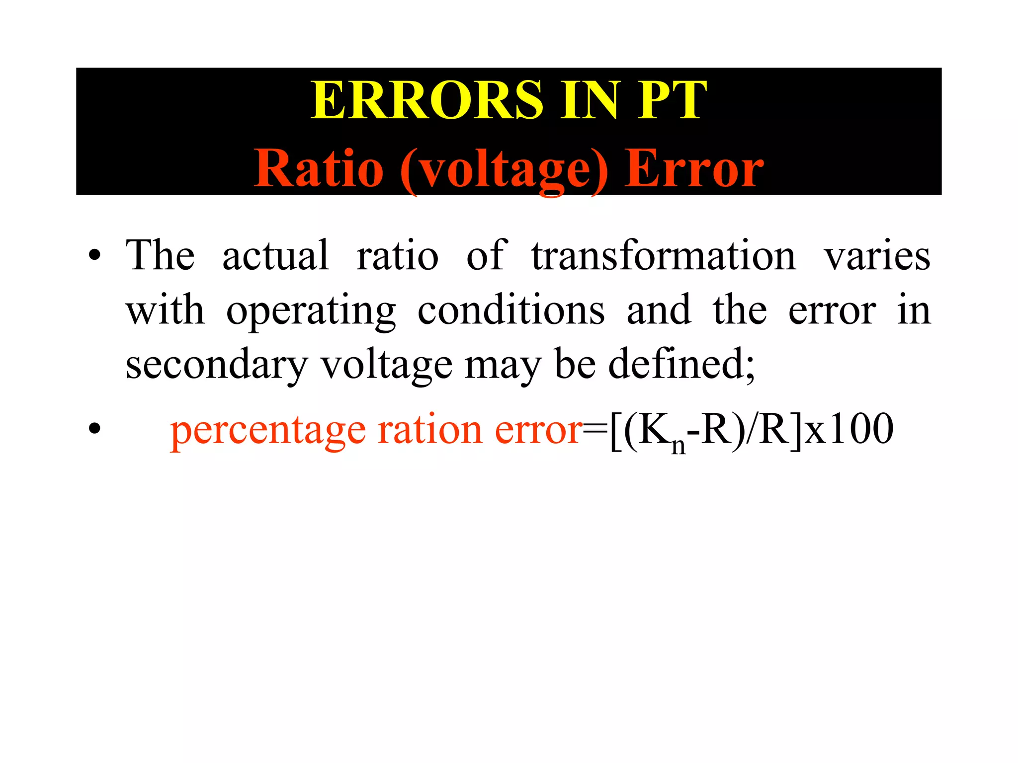 ERRORS IN PT
Ratio (voltage) Error
• The actual ratio of transformation varies
with operating conditions and the error in
secondary voltage may be defined;
• percentage ration error=[(Kn-R)/R]x100
 