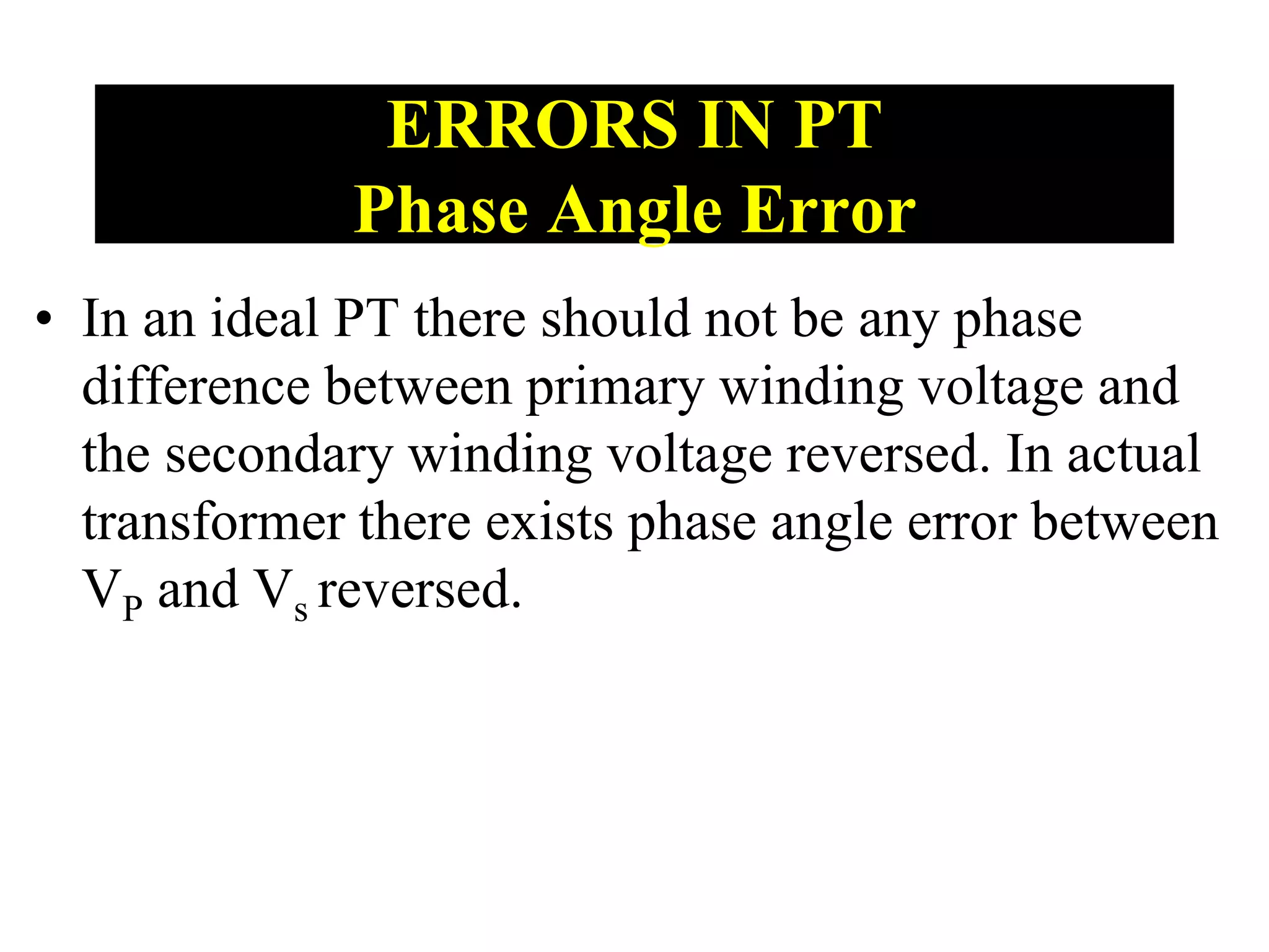 • In an ideal PT there should not be any phase
difference between primary winding voltage and
the secondary winding voltage reversed. In actual
transformer there exists phase angle error between
VP and Vs reversed.
ERRORS IN PT
Phase Angle Error
 