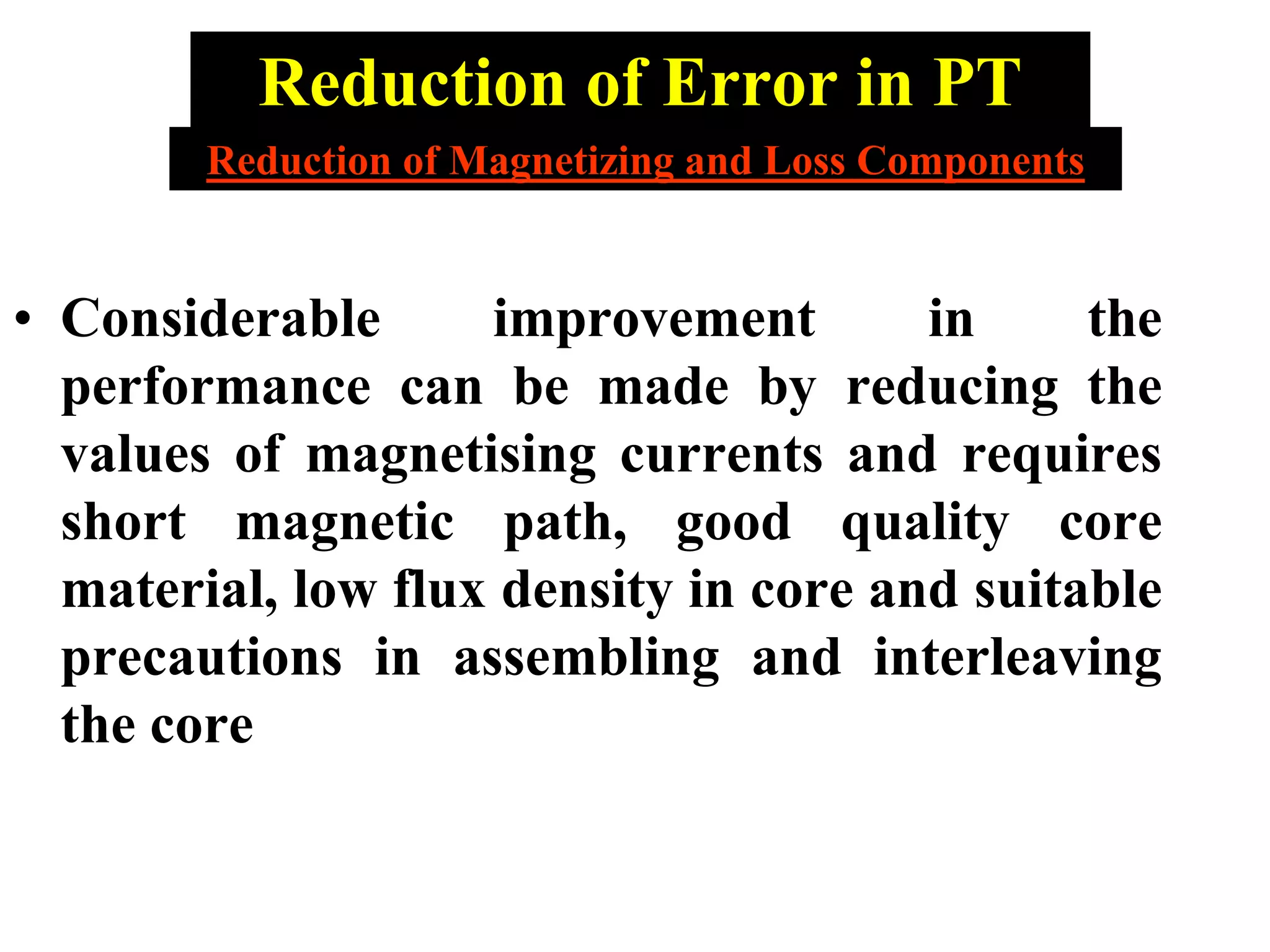 Reduction of Error in PT
• Considerable improvement in the
performance can be made by reducing the
values of magnetising currents and requires
short magnetic path, good quality core
material, low flux density in core and suitable
precautions in assembling and interleaving
the core
Reduction of Magnetizing and Loss Components
 