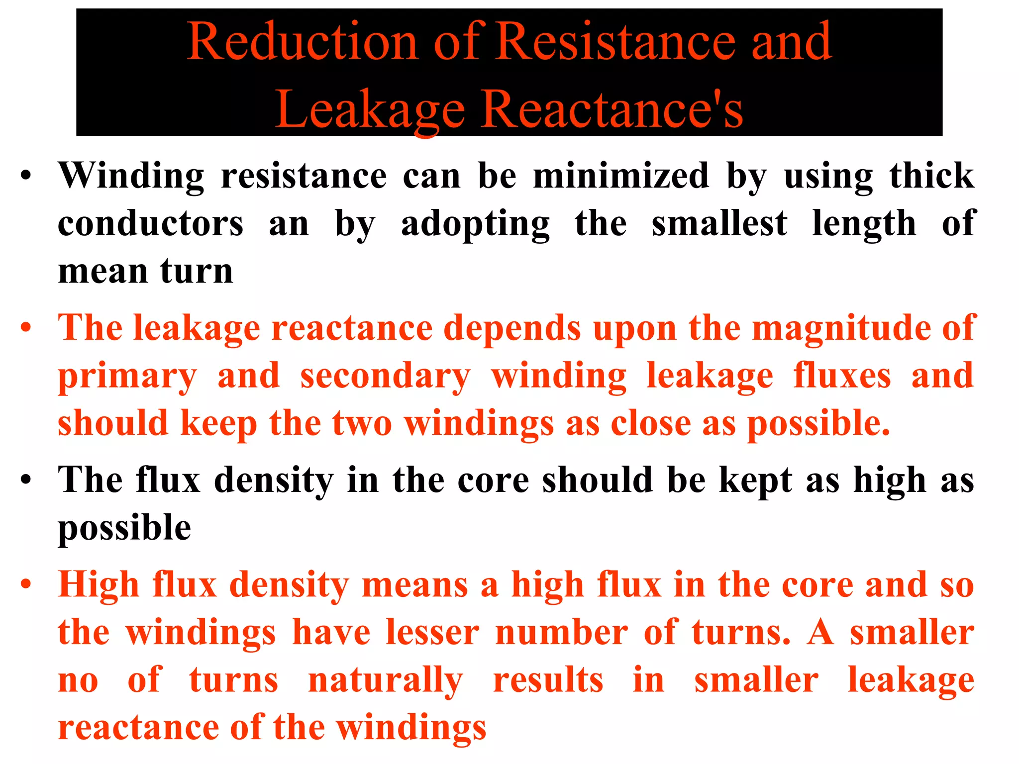 Reduction of Resistance and
Leakage Reactance's
• Winding resistance can be minimized by using thick
conductors an by adopting the smallest length of
mean turn
• The leakage reactance depends upon the magnitude of
primary and secondary winding leakage fluxes and
should keep the two windings as close as possible.
• The flux density in the core should be kept as high as
possible
• High flux density means a high flux in the core and so
the windings have lesser number of turns. A smaller
no of turns naturally results in smaller leakage
reactance of the windings
 