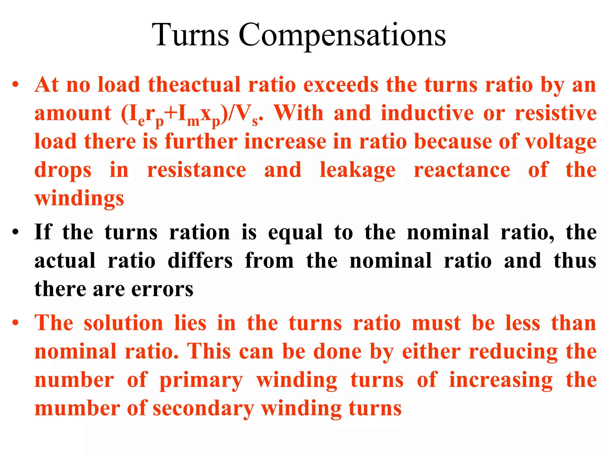 Turns Compensations
• At no load theactual ratio exceeds the turns ratio by an
amount (Ierp+Imxp)/Vs. With and inductive or resistive
load there is further increase in ratio because of voltage
drops in resistance and leakage reactance of the
windings
• If the turns ration is equal to the nominal ratio, the
actual ratio differs from the nominal ratio and thus
there are errors
• The solution lies in the turns ratio must be less than
nominal ratio. This can be done by either reducing the
number of primary winding turns of increasing the
mumber of secondary winding turns
 