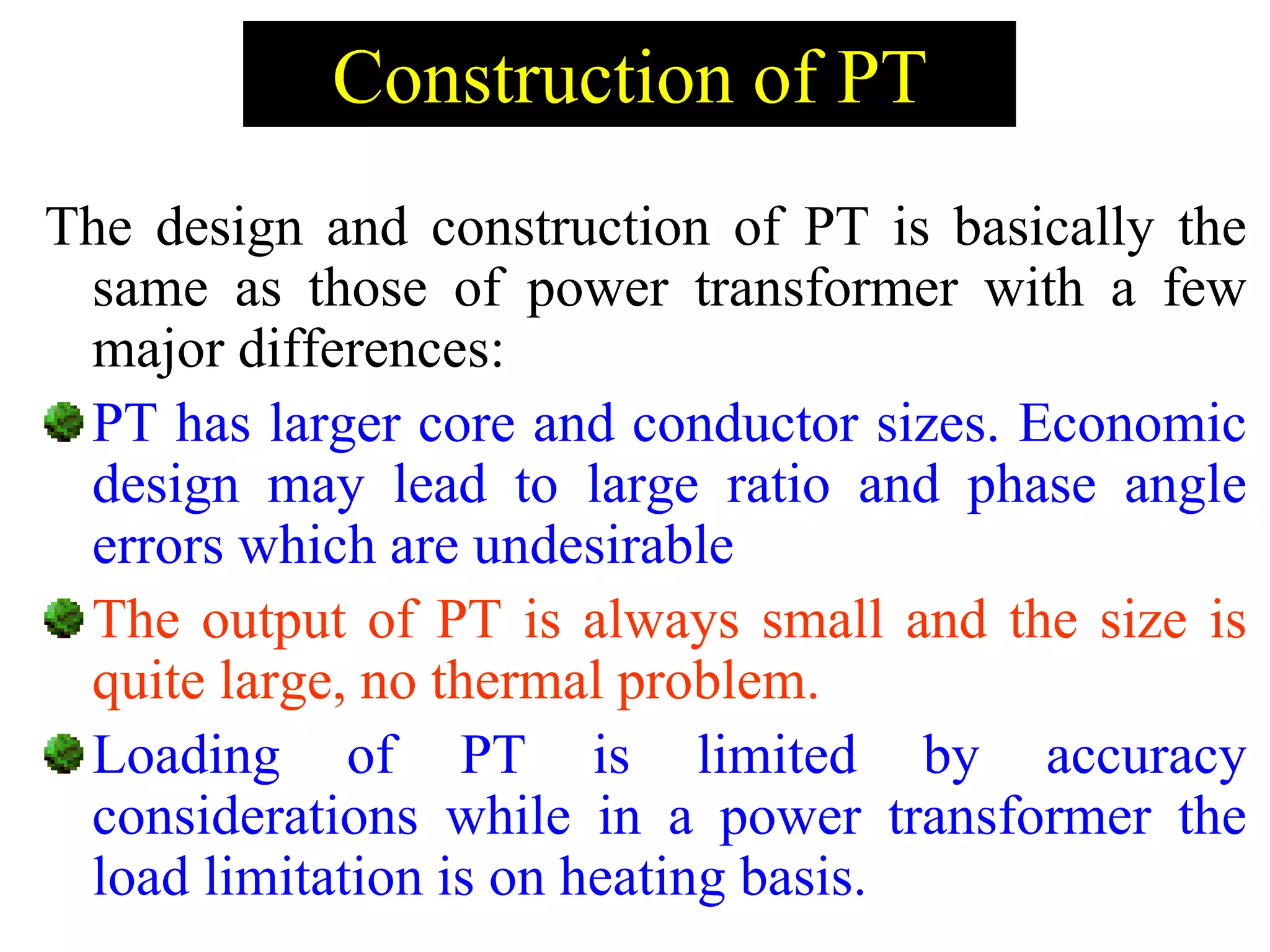 Construction of PT
The design and construction of PT is basically the
same as those of power transformer with a few
major differences:
PT has larger core and conductor sizes. Economic
design may lead to large ratio and phase angle
errors which are undesirable
The output of PT is always small and the size is
quite large, no thermal problem.
Loading of PT is limited by accuracy
considerations while in a power transformer the
load limitation is on heating basis.
 
