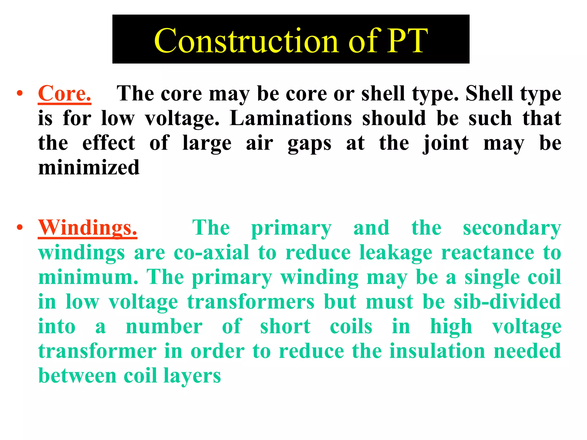 • Core. The core may be core or shell type. Shell type
is for low voltage. Laminations should be such that
the effect of large air gaps at the joint may be
minimized
• Windings. The primary and the secondary
windings are co-axial to reduce leakage reactance to
minimum. The primary winding may be a single coil
in low voltage transformers but must be sib-divided
into a number of short coils in high voltage
transformer in order to reduce the insulation needed
between coil layers
Construction of PT
 