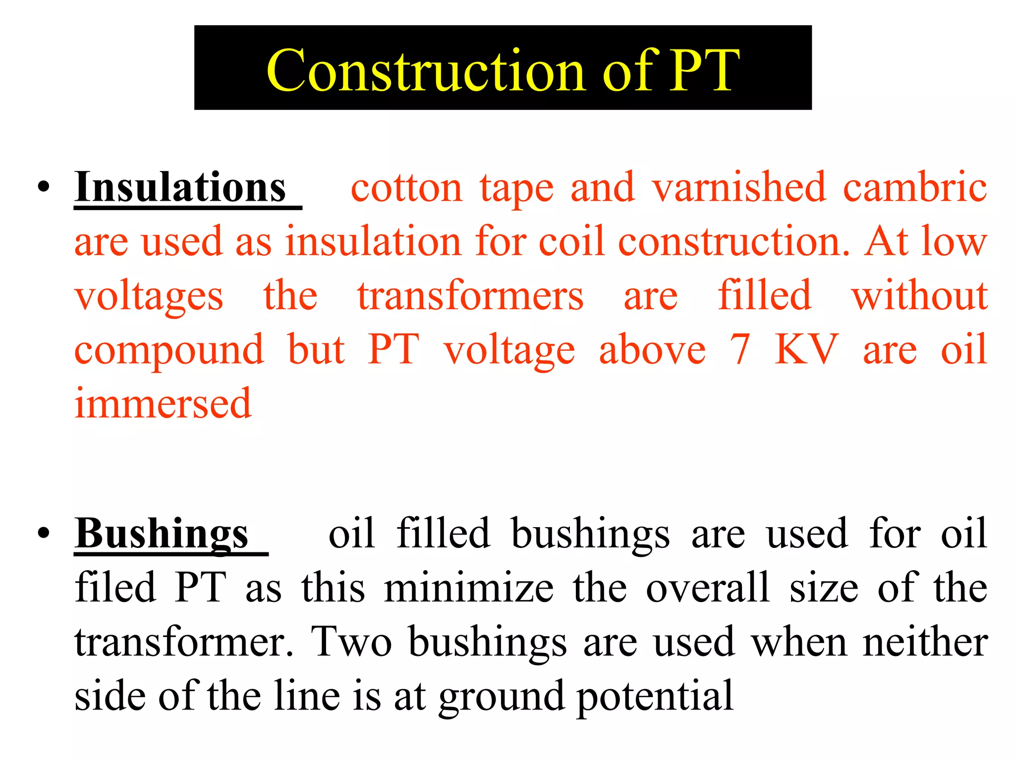 • Insulations cotton tape and varnished cambric
are used as insulation for coil construction. At low
voltages the transformers are filled without
compound but PT voltage above 7 KV are oil
immersed
• Bushings oil filled bushings are used for oil
filed PT as this minimize the overall size of the
transformer. Two bushings are used when neither
side of the line is at ground potential
Construction of PT
 