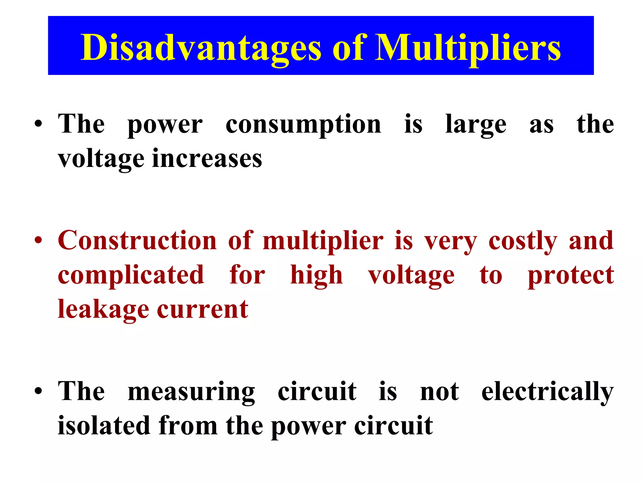 Disadvantages of Multipliers
• The power consumption is large as the
voltage increases
• Construction of multiplier is very costly and
complicated for high voltage to protect
leakage current
• The measuring circuit is not electrically
isolated from the power circuit
 
