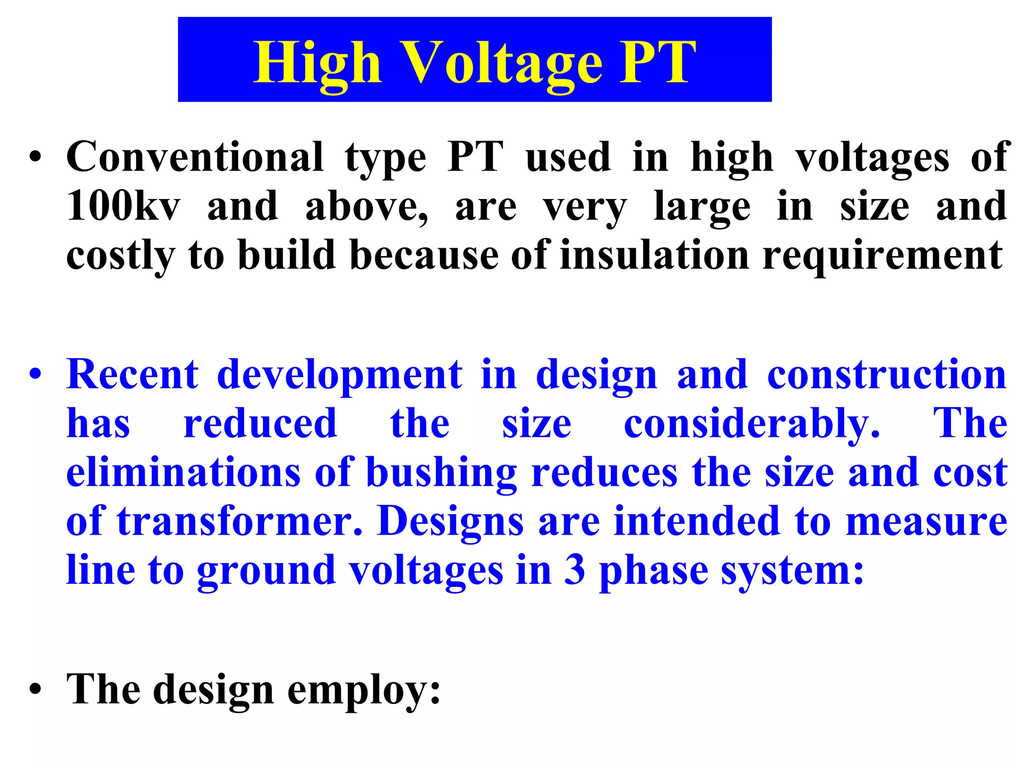 High Voltage PT
• Conventional type PT used in high voltages of
100kv and above, are very large in size and
costly to build because of insulation requirement
• Recent development in design and construction
has reduced the size considerably. The
eliminations of bushing reduces the size and cost
of transformer. Designs are intended to measure
line to ground voltages in 3 phase system:
• The design employ:
 
