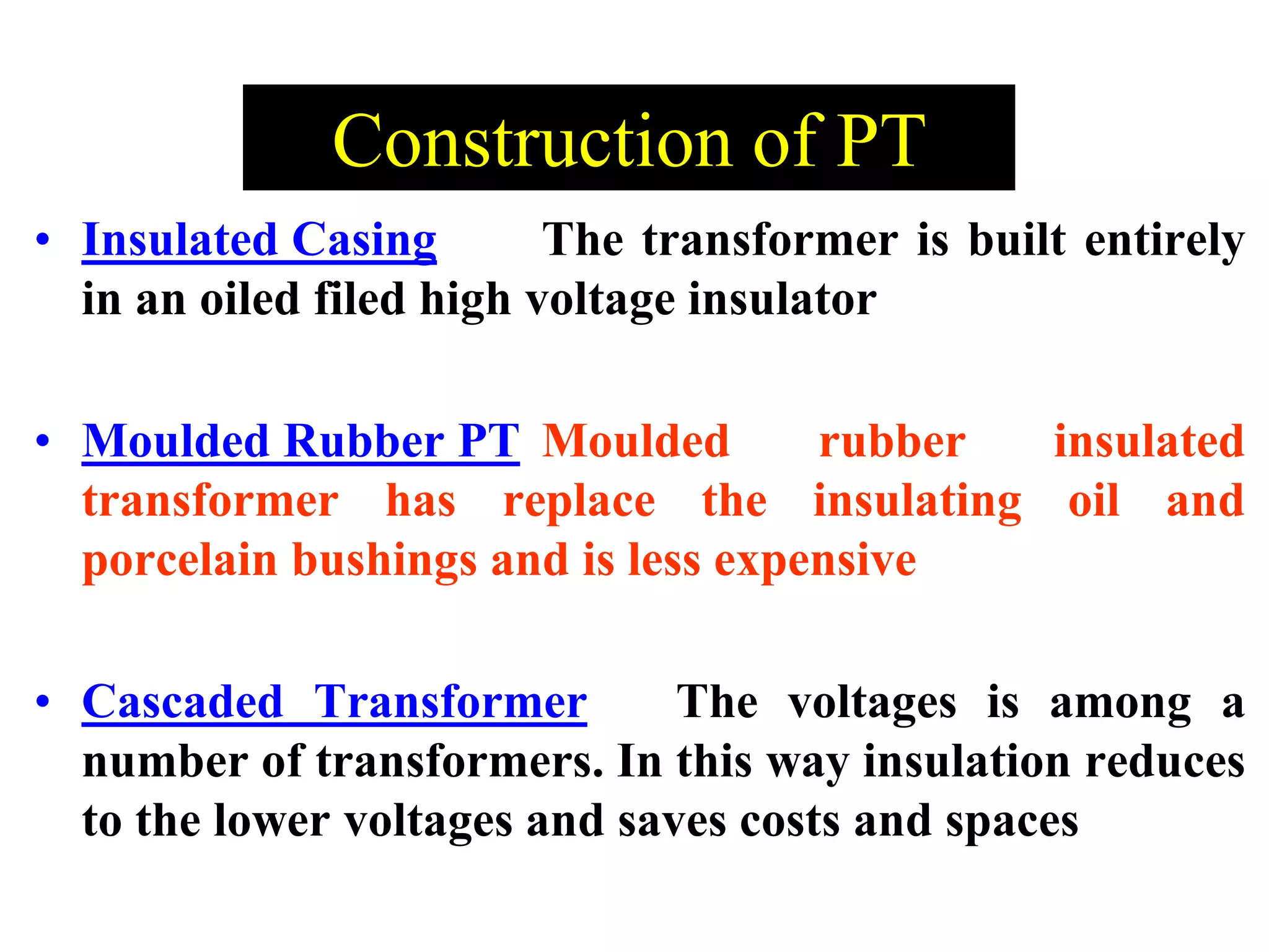 • Insulated Casing The transformer is built entirely
in an oiled filed high voltage insulator
• Moulded Rubber PT Moulded rubber insulated
transformer has replace the insulating oil and
porcelain bushings and is less expensive
• Cascaded Transformer The voltages is among a
number of transformers. In this way insulation reduces
to the lower voltages and saves costs and spaces
Construction of PT
 
