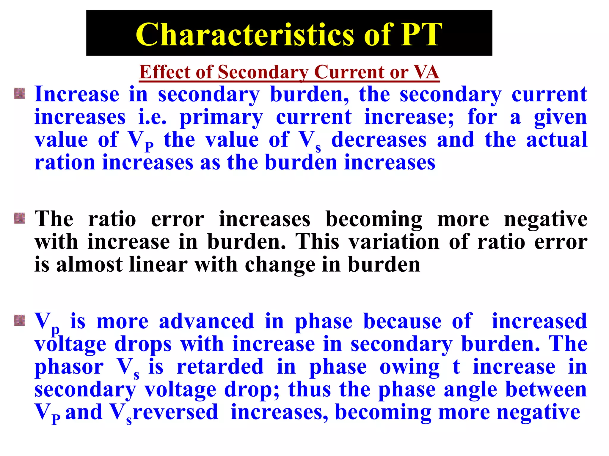 Characteristics of PT
Increase in secondary burden, the secondary current
increases i.e. primary current increase; for a given
value of VP the value of Vs decreases and the actual
ration increases as the burden increases
The ratio error increases becoming more negative
with increase in burden. This variation of ratio error
is almost linear with change in burden
Vp is more advanced in phase because of increased
voltage drops with increase in secondary burden. The
phasor Vs is retarded in phase owing t increase in
secondary voltage drop; thus the phase angle between
VP and Vsreversed increases, becoming more negative
Effect of Secondary Current or VA
 