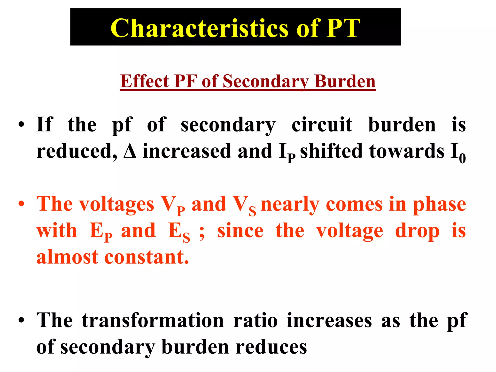 • If the pf of secondary circuit burden is
reduced, Δ increased and IP shifted towards I0
• The voltages VP and VS nearly comes in phase
with EP and ES ; since the voltage drop is
almost constant.
• The transformation ratio increases as the pf
of secondary burden reduces
Characteristics of PT
Effect PF of Secondary Burden
 
