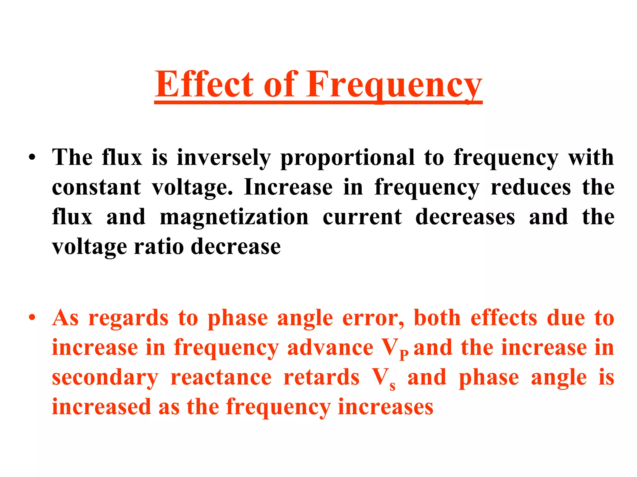 Effect of Frequency
• The flux is inversely proportional to frequency with
constant voltage. Increase in frequency reduces the
flux and magnetization current decreases and the
voltage ratio decrease
• As regards to phase angle error, both effects due to
increase in frequency advance VP and the increase in
secondary reactance retards Vs and phase angle is
increased as the frequency increases
 