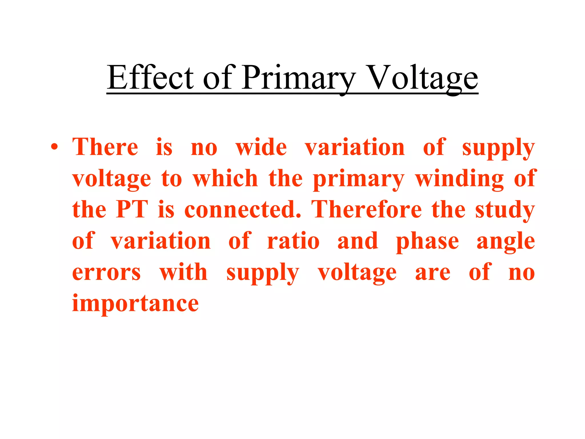 Effect of Primary Voltage
• There is no wide variation of supply
voltage to which the primary winding of
the PT is connected. Therefore the study
of variation of ratio and phase angle
errors with supply voltage are of no
importance
 