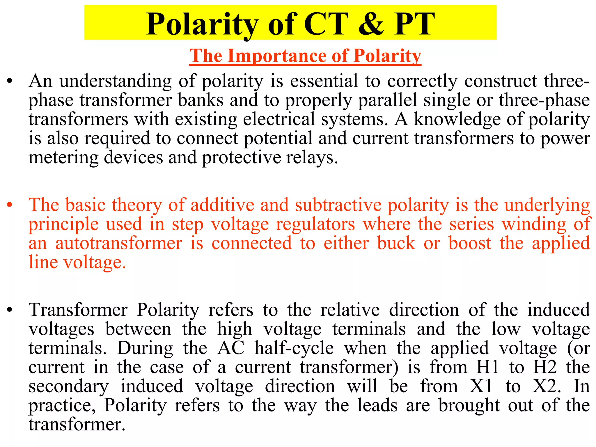 Polarity of CT & PT
• An understanding of polarity is essential to correctly construct three-
phase transformer banks and to properly parallel single or three-phase
transformers with existing electrical systems. A knowledge of polarity
is also required to connect potential and current transformers to power
metering devices and protective relays.
• The basic theory of additive and subtractive polarity is the underlying
principle used in step voltage regulators where the series winding of
an autotransformer is connected to either buck or boost the applied
line voltage.
• Transformer Polarity refers to the relative direction of the induced
voltages between the high voltage terminals and the low voltage
terminals. During the AC half-cycle when the applied voltage (or
current in the case of a current transformer) is from H1 to H2 the
secondary induced voltage direction will be from X1 to X2. In
practice, Polarity refers to the way the leads are brought out of the
transformer.
The Importance of Polarity
 