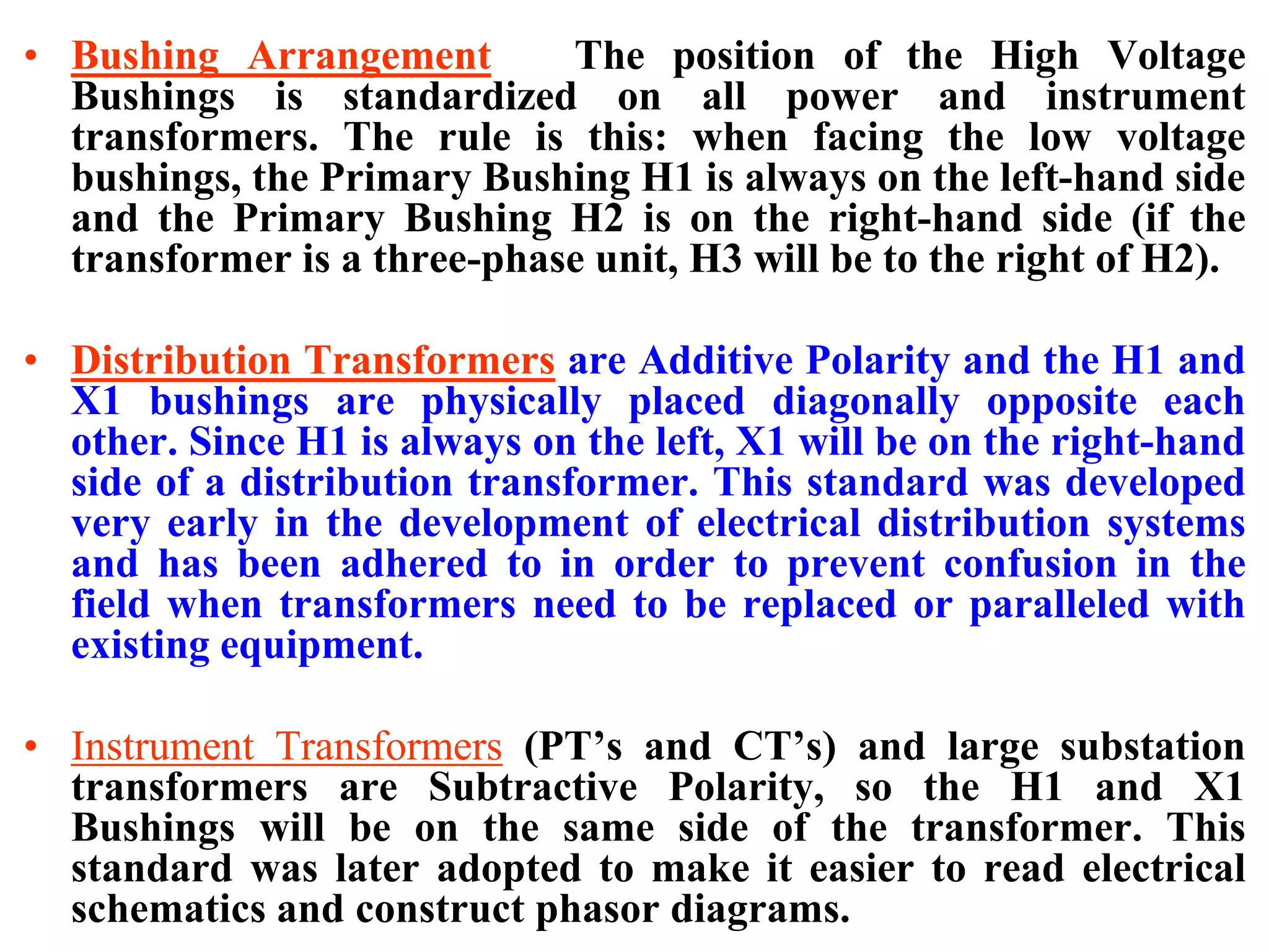 • Bushing Arrangement The position of the High Voltage
Bushings is standardized on all power and instrument
transformers. The rule is this: when facing the low voltage
bushings, the Primary Bushing H1 is always on the left-hand side
and the Primary Bushing H2 is on the right-hand side (if the
transformer is a three-phase unit, H3 will be to the right of H2).
• Distribution Transformers are Additive Polarity and the H1 and
X1 bushings are physically placed diagonally opposite each
other. Since H1 is always on the left, X1 will be on the right-hand
side of a distribution transformer. This standard was developed
very early in the development of electrical distribution systems
and has been adhered to in order to prevent confusion in the
field when transformers need to be replaced or paralleled with
existing equipment.
• Instrument Transformers (PT’s and CT’s) and large substation
transformers are Subtractive Polarity, so the H1 and X1
Bushings will be on the same side of the transformer. This
standard was later adopted to make it easier to read electrical
schematics and construct phasor diagrams.
 