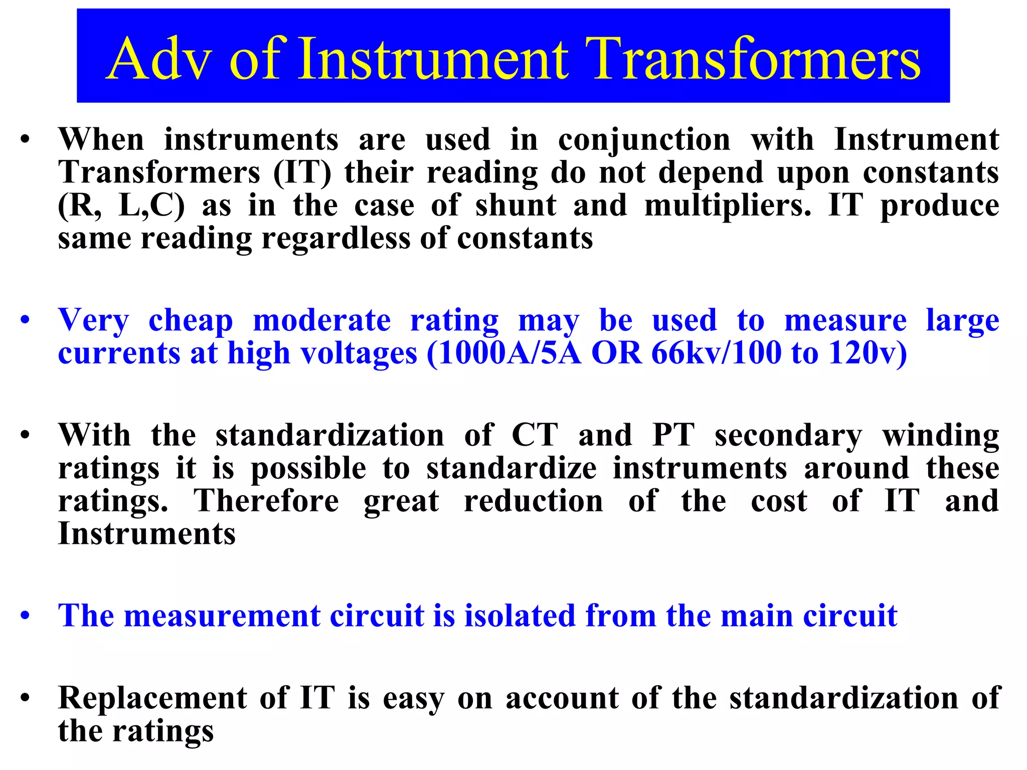 Adv of Instrument Transformers
• When instruments are used in conjunction with Instrument
Transformers (IT) their reading do not depend upon constants
(R, L,C) as in the case of shunt and multipliers. IT produce
same reading regardless of constants
• Very cheap moderate rating may be used to measure large
currents at high voltages (1000A/5A OR 66kv/100 to 120v)
• With the standardization of CT and PT secondary winding
ratings it is possible to standardize instruments around these
ratings. Therefore great reduction of the cost of IT and
Instruments
• The measurement circuit is isolated from the main circuit
• Replacement of IT is easy on account of the standardization of
the ratings
 