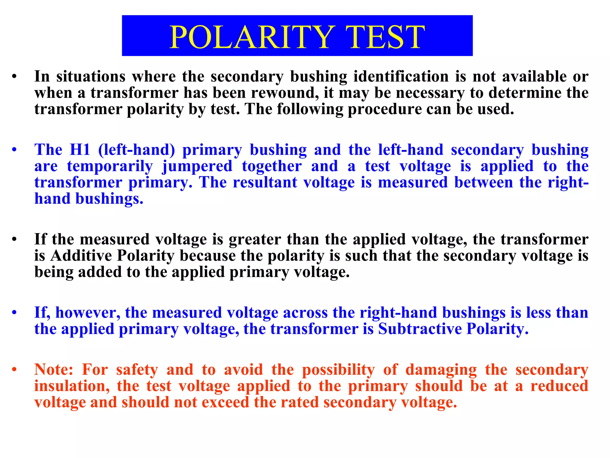 POLARITY TEST
• In situations where the secondary bushing identification is not available or
when a transformer has been rewound, it may be necessary to determine the
transformer polarity by test. The following procedure can be used.
• The H1 (left-hand) primary bushing and the left-hand secondary bushing
are temporarily jumpered together and a test voltage is applied to the
transformer primary. The resultant voltage is measured between the right-
hand bushings.
• If the measured voltage is greater than the applied voltage, the transformer
is Additive Polarity because the polarity is such that the secondary voltage is
being added to the applied primary voltage.
• If, however, the measured voltage across the right-hand bushings is less than
the applied primary voltage, the transformer is Subtractive Polarity.
• Note: For safety and to avoid the possibility of damaging the secondary
insulation, the test voltage applied to the primary should be at a reduced
voltage and should not exceed the rated secondary voltage.
 