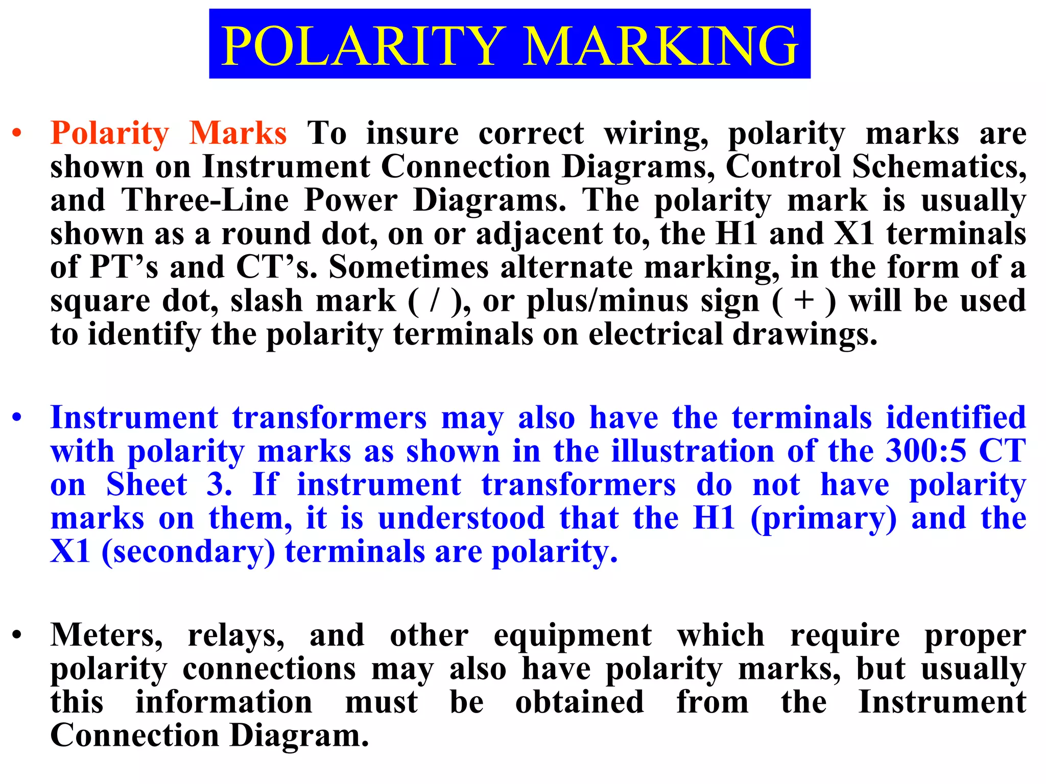 • Polarity Marks To insure correct wiring, polarity marks are
shown on Instrument Connection Diagrams, Control Schematics,
and Three-Line Power Diagrams. The polarity mark is usually
shown as a round dot, on or adjacent to, the H1 and X1 terminals
of PT’s and CT’s. Sometimes alternate marking, in the form of a
square dot, slash mark ( / ), or plus/minus sign ( + ) will be used
to identify the polarity terminals on electrical drawings.
• Instrument transformers may also have the terminals identified
with polarity marks as shown in the illustration of the 300:5 CT
on Sheet 3. If instrument transformers do not have polarity
marks on them, it is understood that the H1 (primary) and the
X1 (secondary) terminals are polarity.
• Meters, relays, and other equipment which require proper
polarity connections may also have polarity marks, but usually
this information must be obtained from the Instrument
Connection Diagram.
POLARITY MARKING
 