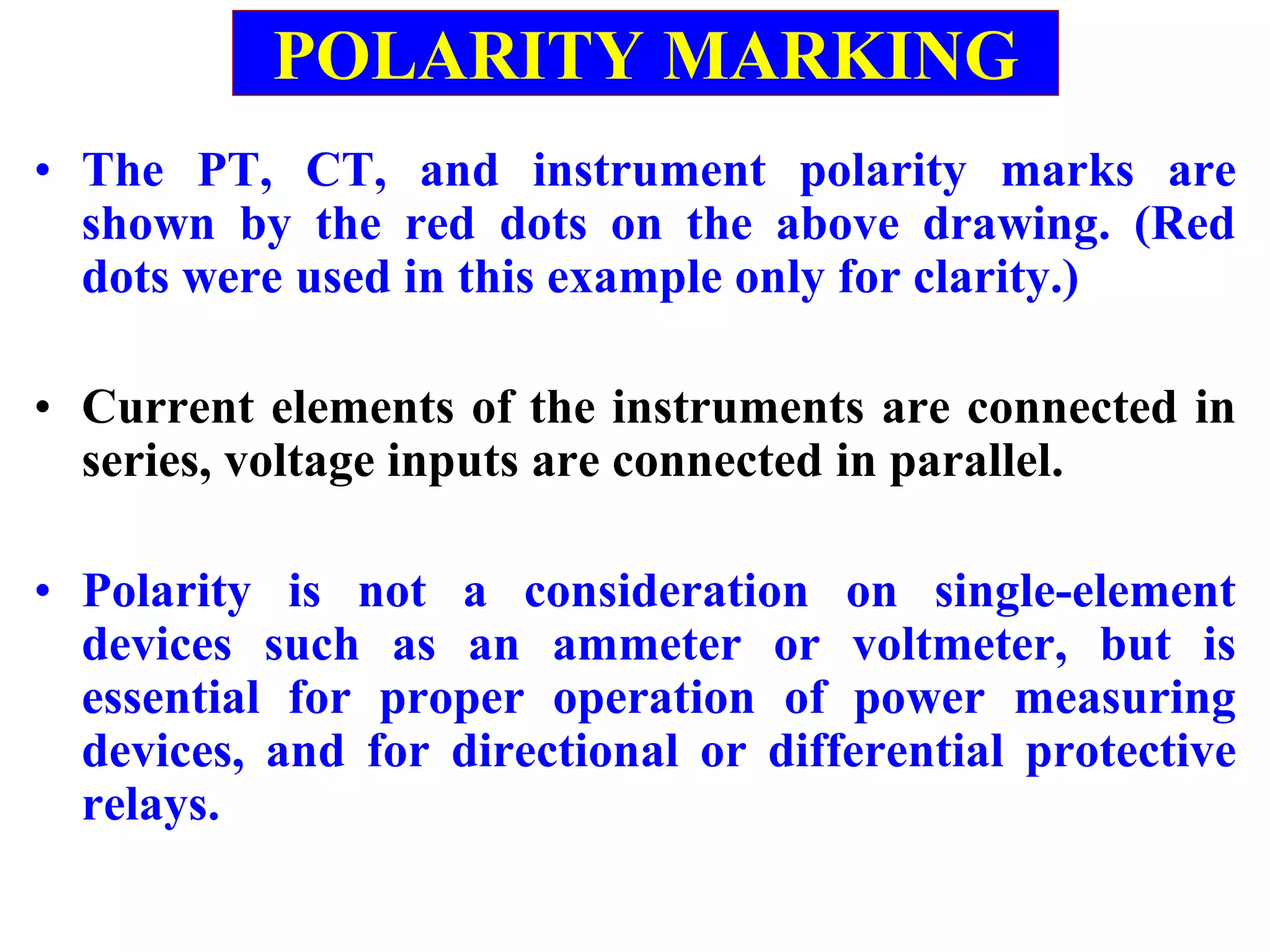 • The PT, CT, and instrument polarity marks are
shown by the red dots on the above drawing. (Red
dots were used in this example only for clarity.)
• Current elements of the instruments are connected in
series, voltage inputs are connected in parallel.
• Polarity is not a consideration on single-element
devices such as an ammeter or voltmeter, but is
essential for proper operation of power measuring
devices, and for directional or differential protective
relays.
POLARITY MARKING
 