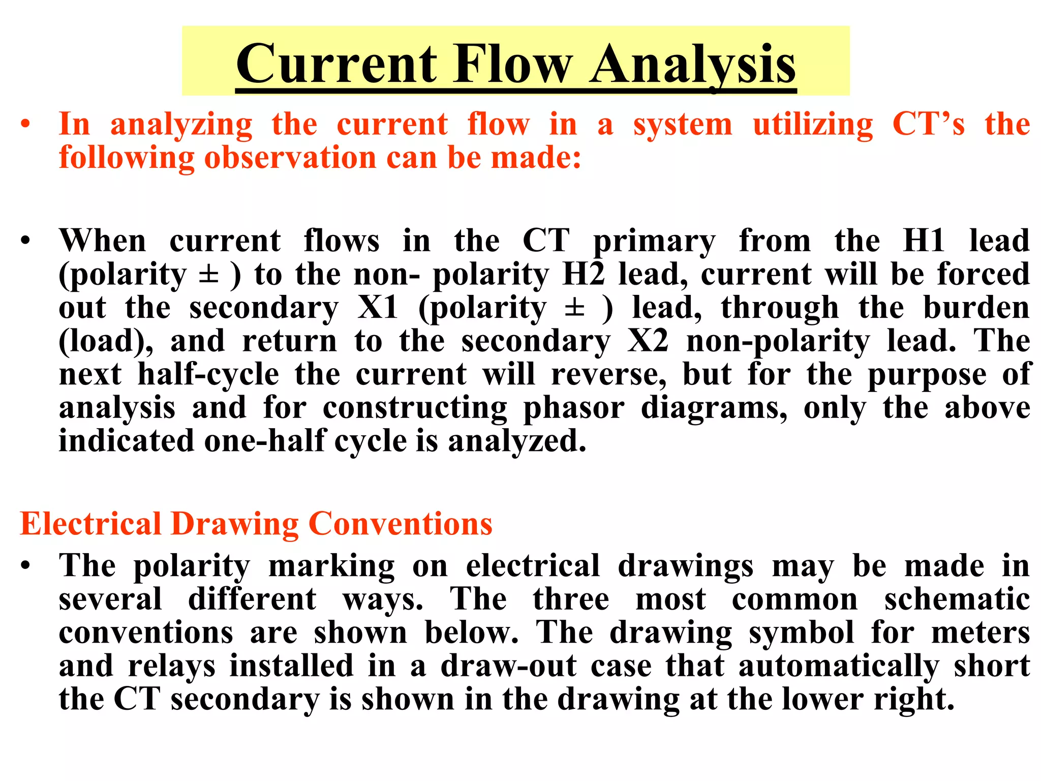 Current Flow Analysis
• In analyzing the current flow in a system utilizing CT’s the
following observation can be made:
• When current flows in the CT primary from the H1 lead
(polarity ± ) to the non- polarity H2 lead, current will be forced
out the secondary X1 (polarity ± ) lead, through the burden
(load), and return to the secondary X2 non-polarity lead. The
next half-cycle the current will reverse, but for the purpose of
analysis and for constructing phasor diagrams, only the above
indicated one-half cycle is analyzed.
Electrical Drawing Conventions
• The polarity marking on electrical drawings may be made in
several different ways. The three most common schematic
conventions are shown below. The drawing symbol for meters
and relays installed in a draw-out case that automatically short
the CT secondary is shown in the drawing at the lower right.
 