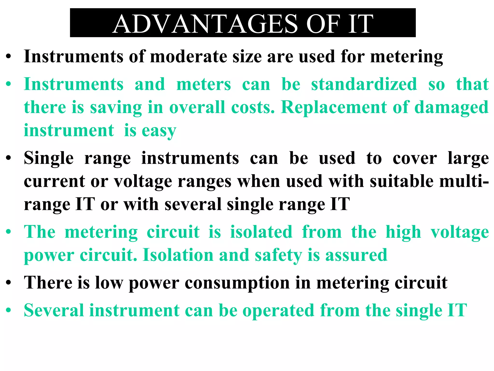 ADVANTAGES OF IT
• Instruments of moderate size are used for metering
• Instruments and meters can be standardized so that
there is saving in overall costs. Replacement of damaged
instrument is easy
• Single range instruments can be used to cover large
current or voltage ranges when used with suitable multi-
range IT or with several single range IT
• The metering circuit is isolated from the high voltage
power circuit. Isolation and safety is assured
• There is low power consumption in metering circuit
• Several instrument can be operated from the single IT
 
