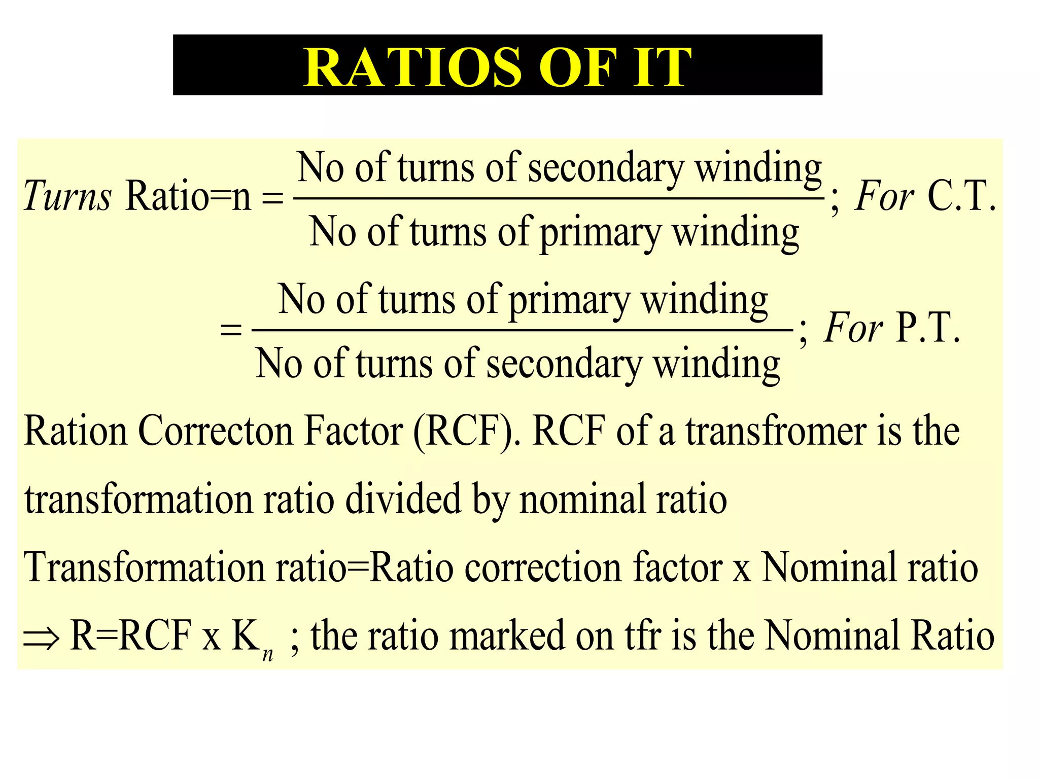 No of turns of secondary winding
Ratio=n ; C.T.
No of turns of primary winding
No of turns of primary winding
; P.T.
No of turns of secondary winding
Ration Correcton Fac
Turns For
For


tor (RCF). RCF of a transfromer is the
transformation ratio divided by nominal ratio
Transformation ratio=Ratio correction factor x Nominal ratio
R=RCF x K ; the ratio marked on tfr is the Nominal Ratn io
RATIOS OF IT
 