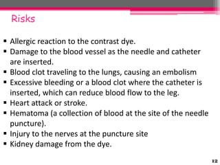 Risks
 Allergic reaction to the contrast dye.
 Damage to the blood vessel as the needle and catheter
are inserted.
 Blood clot traveling to the lungs, causing an embolism
 Excessive bleeding or a blood clot where the catheter is
inserted, which can reduce blood flow to the leg.
 Heart attack or stroke.
 Hematoma (a collection of blood at the site of the needle
puncture).
 Injury to the nerves at the puncture site
 Kidney damage from the dye.
12

 