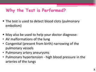 Why the Test is Performed?
 The test is used to detect blood clots (pulmonary
embolism)
 May also be used to help your doctor diagnose:
• AV malformations of the lung
• Congenital (present from birth) narrowing of the
pulmonary vessels
• Pulmonary artery aneurysms
• Pulmonary hypertension - high blood pressure in the
arteries of the lungs
3

 