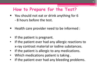 7

How to Prepare for the Test?
 You should not eat or drink anything for 6
- 8 hours before the test.
 Health care provider need to be informed :
• If the patient is pregnant.
• If the patient ever had any allergic reactions to
x-ray contrast material or iodine substances.
• If the patient is allergic to any medications.
• Which medications patient is taking .
• If the patient ever had any bleeding problems.

 