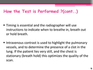 How the Test is Performed ?(cont..)
 Timing is essential and the radiographer will use
instructions to indicate when to breathe in, breath out
or hold breath.
 Intravenous contrast is used to highlight the pulmonary
vessels, and to determine the presence of a clot in the
lung. If the patient lies very still, and the chest is
stationary (breath hold) this optimizes the quality of the
scan.
9

 