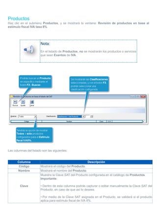 Productos
Haz clic en el submenú Productos, y se mostrará la ventana: Revisión de productos en base al
estímulo fiscal IVA tasa 8%.
Nota:
En el listado de Productos, no se mostrarán los productos o servicios
que sean Exentos de IVA.
Las columnas del listado son las siguientes:
Columna Descripción
Código Mostrará el código del Producto.
Nombre Mostrará el nombre del Producto.
Clave
Muestra la Clave SAT del Producto configurada en el catálogo de Productos.
Importante:
• Dentro de esta columna podrás capturar o editar manualmente la Clave SAT del
Producto, en caso de que así lo desees.
• Por medio de la Clave SAT asignada en el Producto, se validará si el producto
aplica para estímulo fiscal de IVA 8%.
 