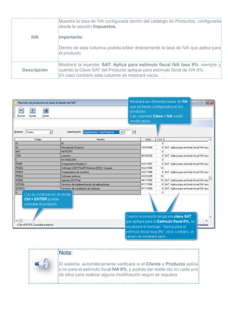 IVA
Muestra la tasa de IVA configurada dentro del catálogo de Productos, configurada
desde la sección Impuestos.
Importante:
Dentro de esta columna podrás editar directamente la tasa de IVA que aplica para
el producto.
Descripción
Mostrará la leyenda: SAT: Aplica para estímulo fiscal IVA tasa 8%, siempre y
cuando la Clave SAT del Producto aplique para estímulo fiscal de IVA 8%.
En caso contrario esta columna se mostrará vacía.
Nota:
El sistema, automáticamente verificará si el Cliente o Producto aplica
o no para el estímulo fiscal IVA 8%, y podrás dar doble clic en cada uno
de ellos para realizar alguna modificación según se requiera.
 