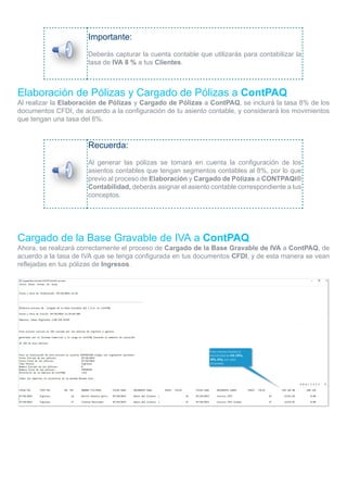 Importante:
Deberás capturar la cuenta contable que utilizarás para contabilizar la
tasa de IVA 8 % a tus Clientes.
Elaboración de Pólizas y Cargado de Pólizas a ContPAQ
Al realizar la Elaboración de Pólizas y Cargado de Pólizas a ContPAQ, se incluirá la tasa 8% de los
documentos CFDI, de acuerdo a la configuración de tu asiento contable, y considerará los movimientos
que tengan una tasa del 8%.
Recuerda:
Al generar las pólizas se tomará en cuenta la configuración de los
asientos contables que tengan segmentos contables al 8%, por lo que
previo al proceso de Elaboración y Cargado de Pólizas a CONTPAQi®
Contabilidad, deberás asignar el asiento contable correspondiente a tus
conceptos.
Cargado de la Base Gravable de IVA a ContPAQ
Ahora, se realizará correctamente el proceso de Cargado de la Base Gravable de IVA a ContPAQ, de
acuerdo a la tasa de IVA que se tenga configurada en tus documentos CFDI, y de esta manera se vean
reflejadas en tus pólizas de Ingresos.
 